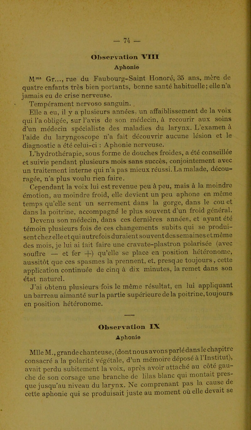 Observation VIH Aphonie MinB Gr..., rue du Faubourg-Saint Honoré, 35 ans, mère de quatre enfants très bien portants, bonne santé habituelle; elle n a jamais eu de crise nerveuse. Tempérament nervoso sanguin. Elle a eu, il y a plusieurs années, un affaiblissement de la voix qui l’a obligée, sur l’avis de son médecin, à recourir aux soins d’un médecin spécialiste des maladies du larynx. L’examen à l’aide du laryngoscope n’a fait découvrir aucune lésion et le diagnostic a été celui-ci : Aphonie nerveuse. L’hydrothérapie, sous forme de douches froides, a été conseillée et suivie pendant plusieurs mois sans succès, conjointement avec un traitement interne qui n’a pas mieux réussi. La malade, décou- ragée, n’a plus voulu rien faire. Cependant la voix lui est revenue peu à peu, mais à la moindre émotion, au moindre froid, elle devient un peu aphone en môme temps qu’elle sent un serrement clans la gorge, dans le cou et dans la poitrine, accompagné le plus souvent d’un froid général. Devenu son médecin, dans ces dernières années, et ayant été témoin plusieurs fois de ces changements subits qui se produi- sent chez elle et qui autrefois duraient souvent des semaines et même des mois, je lui ai fait faire une cravate-plastron polarisée (avec soufîre — et fer -(-) qu’elle se place en position hétéronome, aussitôt que ces spasmes la prennent, et, presqae toujours, cette application continuée de cinq à dix minutes, la remet dans son état naturel. J’ai obtenu plusieurs fois le même résultat, en lui appliquant un barreau aimanté sur la partie supérieure de la poitrine, toujours en position hétéronome. Observation IX Aphonie Mil e M., grande chanteuse, (dont nous avons parlé dans l e chapitre consacré a la polarité végétale, d’un mémoire déposé à 1 Institut,, avait perdu subitement la voix, après avoir attaché au côté gau che de son corsage une branche de lilas blanc qui montait Pie^ que jusqu’au niveau du larynx. Ne comprenant pas la cause e cette aphonie qui se produisait juste au moment où elle devai se