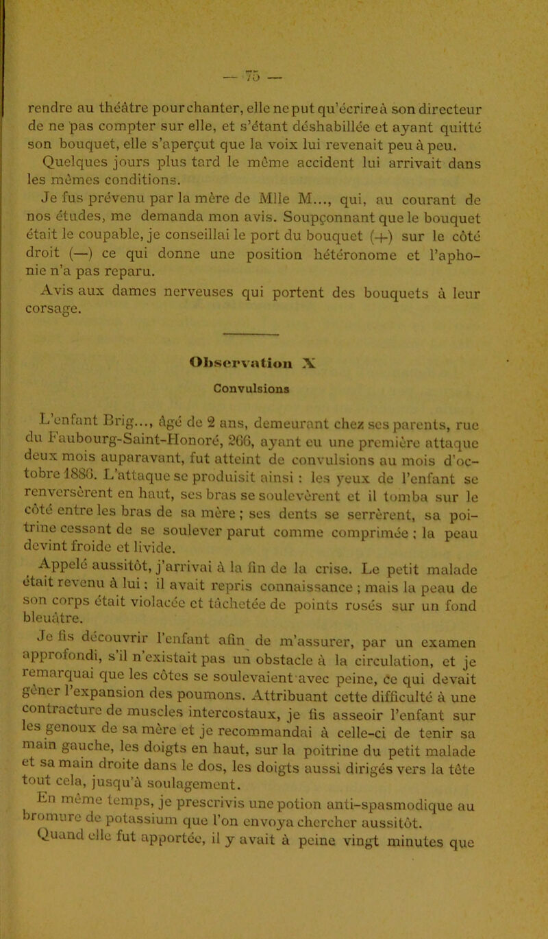 rendre au théâtre pour chanter, elle ne put qu’écrire à son directeur de ne pas compter sur elle, et s’étant déshabillée et ayant quitté son bouquet, elle s’aperçut que la voix lui revenait peu à peu. Quelques jours plus tard le même accident lui arrivait dans les mêmes conditions. Je fus prévenu par la mère de Mlle M..., qui, au courant de nos études, me demanda mon avis. Soupçonnant que le bouquet était le coupable, je conseillai le port du bouquet (+) sur le côté droit (—) ce qui donne une position hétéronome et l’apho- nie n’a pas reparu. Avis aux dames nerveuses qui portent des bouquets à leur corsage. Observation X Convulsions L’enfant Brig..., âgé de 2 ans, demeurant chez scs parents, rue du h aubourg-Saint-Honoré, 266, ayant eu une première attaque deux mois auparavant, fut atteint de convulsions ou mois d’oc- tobre 18S6. L attaque se produisit ainsi : les yeux de l’enfant se renversèrent en haut, ses bras se soulevèrent et il tomba sur le coté entre les bras de sa mère ; ses dents se serrèrent, sa poi- trine cessant de se soulever parut comme comprimée ; la peau devint froide et livide. Appelé aussitôt, j arrivai à la fin de la crise. Le petit malade était revenu à lui : il avait repris connaissance ; mais la peau de son corps était violacée et tâchetée de points rosés sur un fond bleuâtre. Je lis découvrir 1 enfant afin de m’assurer, par un examen approfondi, s il n existait pas un obstacle à la circulation, et je remarquai que les côtes se soulevaient avec peine, ce qui devait gêner 1 expansion des poumons. Attribuant cette difficulté à une contracture de muscles intercostaux, je fis asseoir l’enfant sur es genoux de sa mère et je recommandai à celle-ci de tenir sa main gauche, les doigts en haut, sur la poitrine du petit malade et sa main droite dans le dos, les doigts aussi dirigés vers la tète tout cela, jusqu’à soulagement. Ln meme temps, je prescrivis une potion anti-spasmodique au romurc de potassium que l’on envoya chercher aussitôt. Quand elle fut apportée, il y avait à peine vingt minutes que