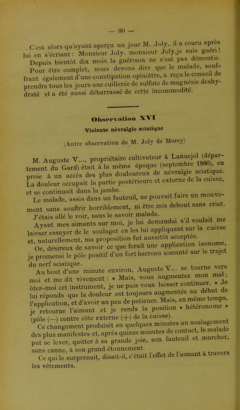 C'est alors qu’ayant aperçu un jour M. Joly, il a couru apres lui en s’écriant: Monsieur Joly, monsieur Joly,je suis guéri. Depuis bientôt dix mois la guérison ne s est pas dementie. Pour être complet, nous devons dire que le malade, souf- frant également d’une constipation opiniâtre, a reçu le conseil de prendre tous les jours une cuillerée de sulfate de magnésie déshy- draté et a été aussi débarrassé de cette incommodité. Observation XVI Violente névralgie sciatique (Autre observation de M. Joly de Morey) M. Auguste V..., propriétaire cultivateur à Lanuejol (dépar- tement du Gard) était à la même époque (septembre 1886), en proie à un accès des plus douloureux de névralgie souque. La douleur occupait la partie postérieure et externe de la cuisse, et se continuait dans la jambe, . Le malade, assis dans un fauteuil, ne pouvait faire un meuve ment sans souffrir horriblement, ni être mis debout sans crier. J’étais allé le voir, sans le savoir malade. Ayant mes aimants sur moi, je lui demanda, s .1 voulait me laisser essayer de le soulager en les lui appliquant sur la cuisse et, naturellement, ma proposition fut aussitôt acceptée. Or, désireux de savoir ce que ferait une application ,sonore je promenai le pôle positif d’un fort barreau aimante sur le trajet dUAubout d’une6,minute environ, Auguste V... se tourne vers moi et me dit vivement : « Mais, vous augmentez mon mal, ôtez-moi cet instrument, je ne puis vous laisser cont • lui réponds que la douleur est toujours augmentée au début d l’application, et d’avoir un peu de patience. Mais, en n(cn’( ((1;1 ’ je retourne l’aimant et je rends la position s heteronome (v,o\e ( ) contre côte externe (+) de la cuisse). (P°c': changement produisit en quelques minutes un soulagement des plus manifestes et, après quinze minutes de contac put se lever, quitter à sa grande joie, son fauteuil et marcher, sans canne, à son grand étonnement. , . +T.„vprt; Ce qui le surprenait, disait-il, c’était l’effet de 1 aimant a travers les vêtements.