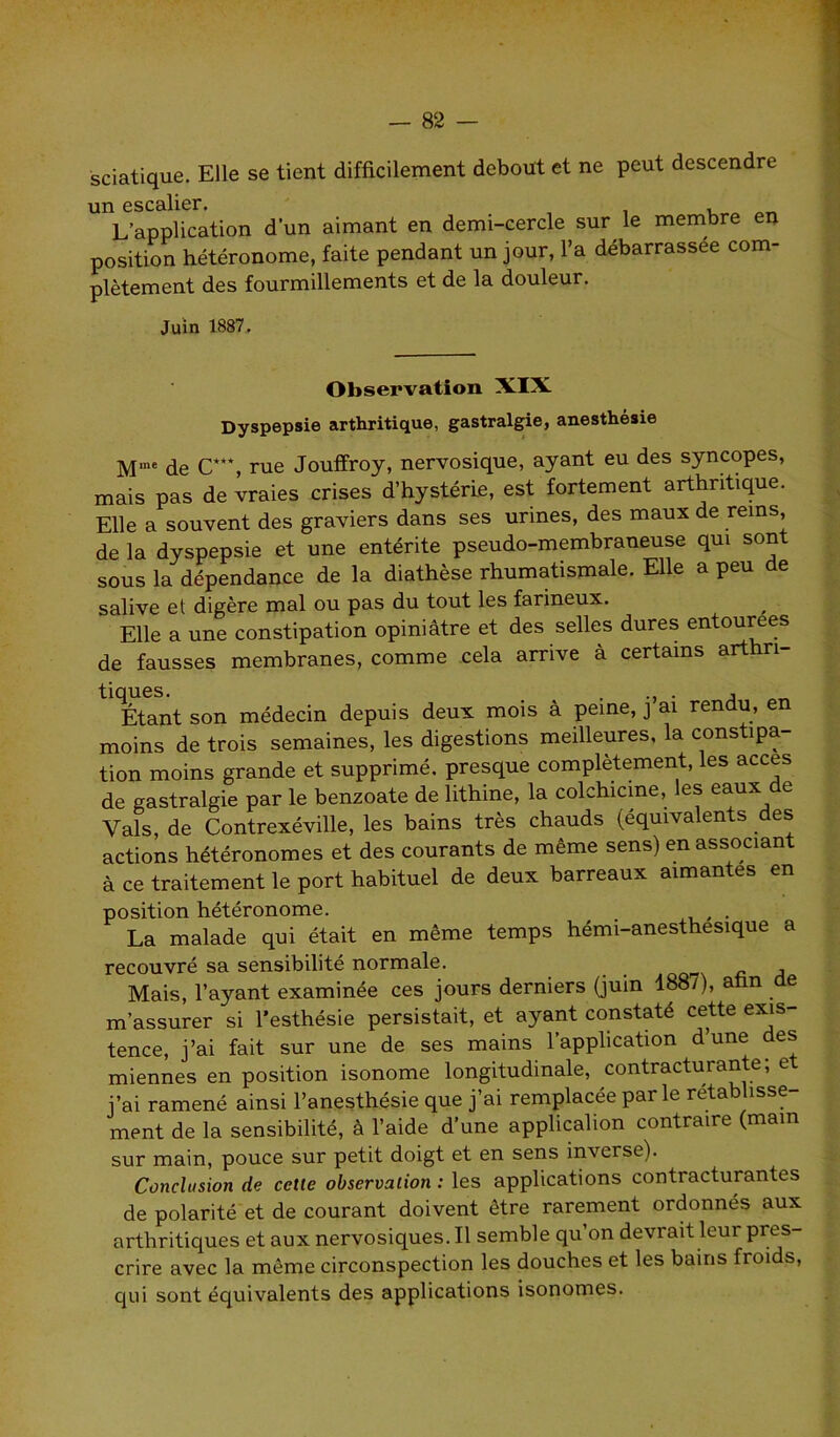 sciatique. Elle se tient difficilement debout et ne peut descendre un escalier. L’application d'un aimant en demi-cercle sur le membre en position hétéronome, faite pendant un jour, l’a débarrassée com- plètement des fourmillements et de la douleur. Juin 1887. Observation XIX Dyspepsie arthritique, gastralgie, anesthésie Mme de C**% rue Jouffroy, nervosique, ayant eu des syncopes, mais pas de vraies crises d’hystérie, est fortement arthritique. Elle a souvent des graviers dans ses urines, des maux de rems, de la dyspepsie et une entérite pseudo-membraneuse qui son sous la dépendance de la diathèse rhumatismale. Elle a peu e salive et digère mal ou pas du tout les farineux. Elle a une constipation opiniâtre et des selles dures entourées de fausses membranes, comme cela arrive à certains arthri- *Etant son médecin depuis deux mois à peine, j’ai rendu, en moins de trois semaines, les digestions meilleures, la constipa- tion moins grande et supprimé, presque complètement, les accès de gastralgie par le benzoate de lithine, la colchicine, es e^ux e Vais, de Contrexéville, les bains très chauds (équivalents des actions hétéronomes et des courants de même sens) en associant à ce traitement le port habituel de deux barreaux aimantes en position hétéronome. , . La malade qui était en même temps hémi-anesthesique a recouvré sa sensibilité normale. Mais, l’ayant examinée ces jours derniers (juin 188/), afin de m’assurer si l’esthésie persistait, et ayant constaté cette exis- tence, j’ai fait sur une de ses mains l’application d’une des miennes en position isonome longitudinale, contracturante; et j’ai ramené ainsi l’anesthésie que j’ai remplacée parle rétablisse ment de la sensibilité, à l’aide d’une applicalion contraire (main sur main, pouce sur petit doigt et en sens inverse). Conclusion de cette observation : les applications contracturantes de polarité et de courant doivent être rarement ordonnés aux arthritiques et aux nervosiques. Il semble qu’on devrait leur pres- crire avec la même circonspection les douches et les bains froids, qui sont équivalents des applications isonomes.