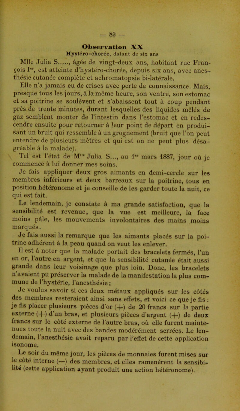 Observation XX Hystéro-chorée, datant de six ans Mlle Julia S , âgée de vingt-deux ans, habitant rue Fran- çois I, est atteinte d’hystéro-chorée, depuis six ans, avec anes- thésie cutanée complète et achromatopsie bi-latérale. Elle n’a jamais eu de crises avec perte de connaissance. Mais, presque tous les jours, à la même heure, son ventre, son estomac et sa poitrine se soulèvent et s’abaissent tout à coup pendant près de trente minutes, durant lesquelles des liquides mêlés de gaz semblent monter de l’intestin dans l’estomac et en redes-. cendre ensuite pour retourner à leur point de départ en produi- sant un bruit qui ressemble à un grognement (bruit que l’on peut entendre de plusieurs mètres et qui est on ne peut plus désa- gréable à la malade). Tel est l’état de M11* Julia S..., au 1 mars 1887, jour où je commence à lui donner mes soins. Je fais appliquer deux gros aimants en demi-cercle sur les membres inférieurs et deux barreaux sur la poitrine, tous en position hétéronome et je conseille de les garder toute la nuit, ce qui est fait. Le lendemain, je constate à ma grande satisfaction, que la sensibilité est revenue, que la vue est meilleure, la face moins pâle, les mouvements involontaires des mains moins marqués. Je fais aussi la remarque que les aimants placés sur la poi- trine adhérent à la peau quand on veut les enlever. Il est à noter que la malade portait des bracelets fermés, l’un en or, l’autre en argent, et que la sensibilité cutanée était aussi grande dans leur voisinage que plus loin. Donc, les bracelets n avaient pu préserver la malade de la manifestation la plus com- mune de l’hystérie, l’anesthésie ; Je voulus savoir si ces deux métaux appliqués sur les côtés des membres resteraient ainsi sans effets, et voici ce que je fis : je fis placer plusieurs pièces d’or (-[-) de 20 francs sur la partie externe (-f-) d un bras, et plusieurs pièces d’argent (-{-) de deux francs sur le côté externe de l’autre bras, où elle furent mainte- nues toute la nuit avec des bandes modérément serrées. Le len- demain, 1 anesthésie avait reparu par l’effet de cette application isonome. Le soir du même jour, les pièces de monnaies furent mises sur le côté interne (—) des membres, et elles ramenèrent la sensibi- lité (cette application ayant produit une action hétéronome).