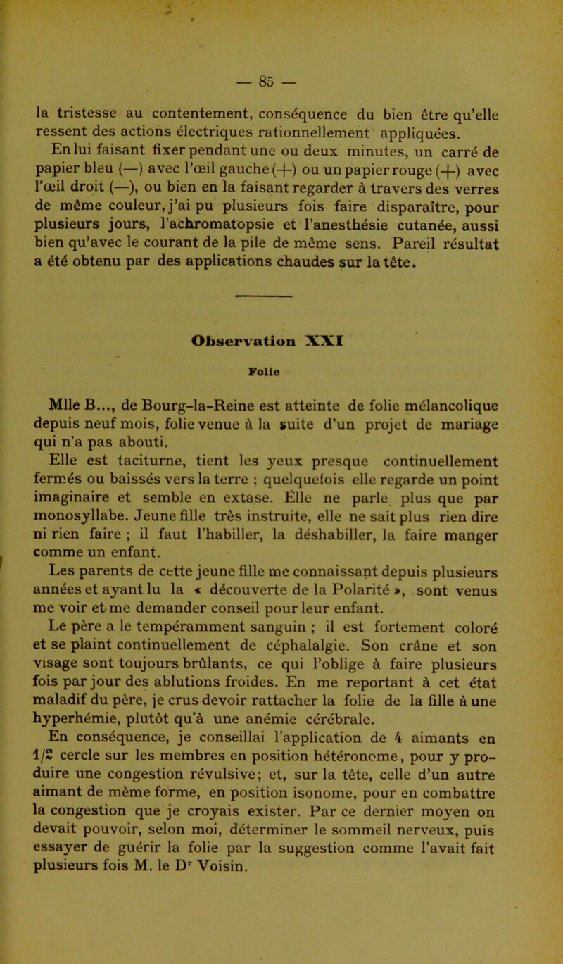 la tristesse au contentement, conséquence du bien être qu’elle ressent des actions électriques rationnellement appliquées. En lui faisant fixer pendant une ou deux minutes, un carré de papier bleu (—) avec l’œil gauche (-f-) ou un papier rouge (+) avec l'œil droit (—), ou bien en la faisant regarder à travers des verres de même couleur, j’ai pu plusieurs fois faire disparaître, pour plusieurs jours, l’achromatopsie et l’anesthésie cutanée, aussi bien qu’avec le courant de la pile de même sens. Pareil résultat a été obtenu par des applications chaudes sur la tête. Observation XXI Folie Mlle B..., de Bourg-la-Reine est atteinte de folie mélancolique depuis neuf mois, folie venue à la suite d’un projet de mariage qui n’a pas abouti. Elle est taciturne, tient les yeux presque continuellement fermés ou baissés vers la terre : quelquefois elle regarde un point imaginaire et semble en extase. Elle ne parle plus que par monosyllabe. Jeune fille très instruite, elle ne sait plus rien dire ni rien faire ; il faut l’habiller, la déshabiller, la faire manger comme un enfant. Les parents de cette jeune fille me connaissant depuis plusieurs années et ayant lu la « découverte de la Polarité », sont venus me voir et me demander conseil pour leur enfant. Le père a le tempéramment sanguin ; il est fortement coloré et se plaint continuellement de céphalalgie. Son crâne et son visage sont toujours brûlants, ce qui l’oblige à faire plusieurs fois par jour des ablutions froides. En me reportant à cet état maladif du père, je crus devoir rattacher la folie de la fille à une hyperhémie, plutôt qu’à une anémie cérébrale. En conséquence, je conseillai l’application de 4 aimants en 1/2 cercle sur les membres en position hétéronome, pour y pro- duire une congestion révulsive; et, sur la tête, celle d’un autre aimant de même forme, en position isonome, pour en combattre la congestion que je croyais exister. Par ce dernier moyen on devait pouvoir, selon moi, déterminer le sommeil nerveux, puis essayer de guérir la folie par la suggestion comme l’avait fait plusieurs fois M. le Dr Voisin.