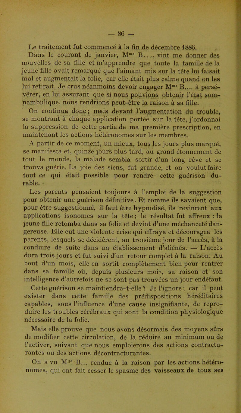 Le traitement fut commencé à la fin de décembre d886. Dans le courant de janvier, Mm* B..., vint me donner des nouvelles de sa fille et m’apprendre que toute la famille de la jeune fille avait remarqué que l’aimant mis sur la tête lui faisait mal et augmentait la folie, car elle était plus calme quand on les lui retirait. Je crus néanmoins devoir engager Mme B.... à persé- vérer, en lui assurant que si nous pouvions obtenir l’état som- nambulique, nous rendrions peut-être la raison à sa fille. On continua donc ; mais devant l’augmentation du trouble, se montrant à chaque application portée sur la tête, j’ordonnai la suppression de cette partie de ma première prescription, en maintenant les actions hétéronomes sur les membres. A partir de ce moment, un mieux, tous les jours plus marqué, se manifesta et, quinze jours plus tard, au grand étonnement de tout le monde, la malade sembla sortir d’un long rêve et se trouva guérie. La joie des siens, fut grande, et on voulut faire tout ce qui était possible pour rendre cette guérison du- rable. Les parents pensaient toujours à l’emploi de la suggestion pour obtenir une guérison définitive. Et comme ils savaient que, pour être suggestionné, il faut être hypnotisé, ils revinrent aux applications isonomes sur la tête ; le résultat fut affreux : la jeune fille retomba dans sa folie et devint d’une méchanceté dan- gereuse. Elle eut une violente crise qui effraya et découragea les parents, lesquels se décidèrent, au troisième jour de l’accès, à la conduire de suite dans un établissement d’aliénés. — L’accès dura trois jours et fut suivi d’un retour complet à la raison. Au bout d’un mois, elle en sortit complètement bien poùr rentrer dans sa famille où, depuis plusieurs mois, sa raison et son intelligence d’autrefois ne se sont pas trouvées un jour endéfaut. Cette guérison se maintiendra-t-elle ? Je l’ignore ; car il peut exister dans cette famille des prédispositions héréditaires capables, sous l’influence d’une cause insignifiante, de repro- duire les troubles cérébraux qui sont la condition physiologique nécessaire de la folie. Mais elle prouve que nous avons désormais des moyens sûrs de modifier cette circulation, de la réduire au minimum ou de l’activer, suivant que nous emploierons des actions contractu- rantes ou des actions décontracturantes. On a vu MIIe B... rendue à la raison par les actions hétéro- nomes, qui ont fait cesser le spasme des vaisseaux de tous ses