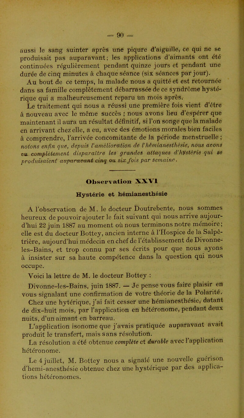 aussi le sang suinter après une piqûre d’aiguille, ce qui ne se produisait pas auparavant; les applications d’aimants ont été continuées régulièrement pendant quinze jours et pendant une durée de cinq minutes à chaque séance (six séances par jour). Au bout de ce temps, la malade nous a quitté et est retournée dans sa famille complètement débarrassée de ce syndrome hysté- rique qui a malheureusement reparu un mois après. Le traitement qui nous a réussi une première fois vient d’être à nouveau avec le même succès ; nous avons lieu d’espérer que maintenant il aura un résultat définitif, si l’on songe que la malade en arrivant chez elle, a eu, avec des émotions morales bien faciles à comprendre, l’arrivée concomitante de la période menstruelle ; notons enfin que, depuis Vamélioration de l’hémianesthésie, nous avons vu complètement disparaître les grandes attaques d’hystérie qui se produisaient auparavant cinq ou six fois par semaine. Observation XXVI Hystérie et hémianesthésie A l’observation de M. le docteur Doutrebente, nous sommes heureux de pouvoir ajouter le fait suivant qui nous arrive aujour- d’hui 22 juin 1887 au moment où nous terminons notre mémoire; elle est du docteur Bottey, ancien interne à l’Hospice de la Salpê- trière, aujourd’hui médecin en chef de l’établissement de Divonne- les-Bains, et trop connu par ses écrits pour que nous ayons à insister sur sa haute compétence dans la question qui nous occupe. Voici la lettre de M. le docteur Bottey : Divonne-les-Bains, juin 1887. — Je pense vous faire plaisir en vous signalant une confirmation de votre théorie de la Polarité. Chez une hytérique, j’ai fait cesser une hémianesthésie, datant de dix-huit mois, par l’application en hétéronome, pendant deux nuits, d’un aimant en barreau. L’application isonome que j’avais pratiquée auparavant avait produit le transfert, mais sans résolution. La résolution a été obtenue complète et durable avec 1 application hétéronome. Le 4 juillet, M. Bottey nous a signalé une nouvelle guérison d’hemi-anesthésie obtenue chez une hystérique par des applica- tions hétéronomes.