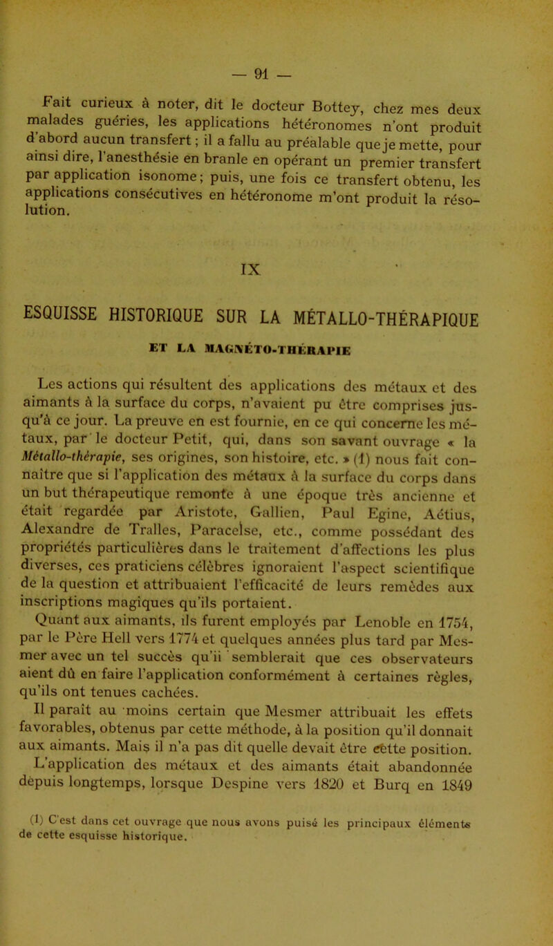 Fait curieux à noter, dit le docteur Bottej, chez mes deux malades guéries, les applications hétéronomes n’ont produit d’abord aucun transfert ; il a fallu au préalable que je mette, pour ainsi dire, l’anesthésie en branle en opérant un premier transfert par application isonome; puis, une fois ce transfert obtenu, les applications consécutives en hétéronome m’ont produit la réso- lution. IX ESQUISSE HISTORIQUE SUR LA MÉTALLO-THÉRAPIQUE ET LA MAGNÉTO-TIIKRAPIE Les actions qui résultent des applications des métaux et des aimants à la surface du corps, n’avaient pu être comprises jus- qu'à ce jour. La preuve en est fournie, en ce qui concerne les mé- taux, par le docteur Petit, qui, dans son savant ouvrage « la Métallo-thérapie, ses origines, son histoire, etc. » (1) nous fait con- naître que si l’application des métaux à la surface du corps dans un but thérapeutique remonte à une époque très ancienne et était regardée par Aristote, Gallicn, Paul Egine, Aétius, Alexandre de Tralles, Paracelse, etc., comme possédant des propriétés particulières dans le traitement d’affections les plus diverses, ces praticiens célèbres ignoraient l’aspect scientifique de la question et attribuaient l’efficacité de leurs remèdes aux inscriptions magiques qu’ils portaient. Quant aux aimants, ils furent employés par Lenoble en 1754, par le Père Hell vers 1774 et quelques années plus tard par Mes- mer avec un tel succès qu’ii semblerait que ces observateurs aient dû en faire l’application conformément à certaines règles, qu’ils ont tenues cachées. Il parait au moins certain que Mesmer attribuait les effets favorables, obtenus par cette méthode, à la position qu’il donnait aux aimants. Mais il n’a pas dit quelle devait être tffette position. L’application des métaux et des aimants était abandonnée depuis longtemps, lorsque Despine vers 1820 et Burq en 1849 (1) C'est dans cet ouvrage que nous avons puisé les principaux éléments de cette esquisse historique.