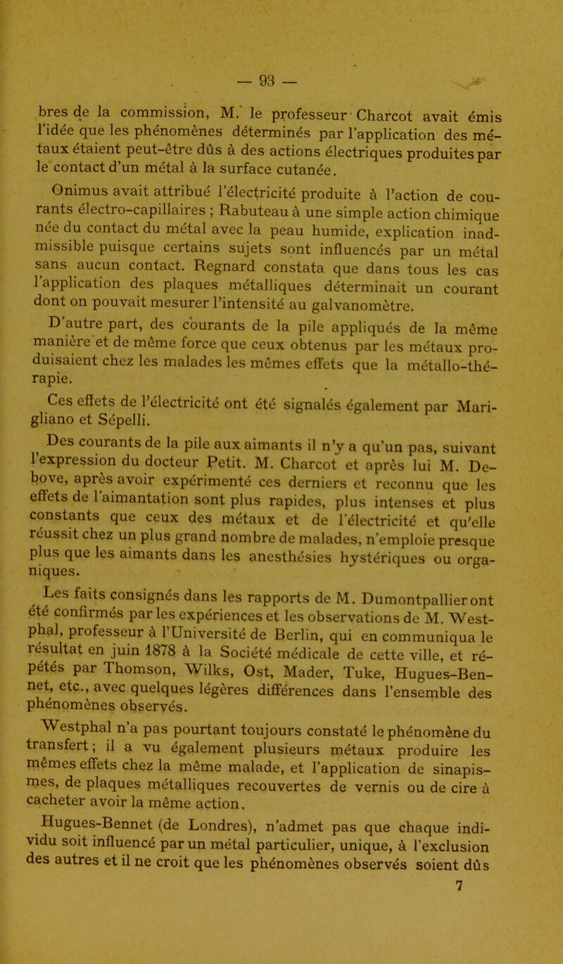 bres de la commission, M. le professeur Charcot avait émis l’idée que les phénomènes déterminés par l’application des mé- taux étaient peut-etre dûs à des actions électriques produites par le contact d’un métal à la surface cutanée. Onimus avait attribué l’électricité produite à l’action de cou- rants électro—capillaires , Rabuteau a une simple action chimique née du contact du métal avec la peau humide, explication inad- missible puisque certains sujets sont influencés par un métal sans aucun contact. Regnard constata que dans tous les cas 1 application des plaques métalliques déterminait un courant dont on pouvait mesurer l’intensité au galvanomètre. D’autre part, des courants de la pile appliqués de la même manière et de même force que ceux obtenus par les métaux pro- duisaient chez les malades les mêmes effets que la métallo-thé- rapie. Ces effets de l’électricité ont été signalés également par Mari- gliano et Sépelli. Des courants de la pile aux aimants il n’y a qu’un pas, suivant 1 expression du docteur Petit. M. Charcot et après lui M. Dc- bove, après avoir expérimenté ces derniers et reconnu que les effets de 1 aimantation sont plus rapides, plus intenses et plus constants que ceux des métaux et de l'électricité et qu'elle réussit chez un plus grand nombre de malades, n’emploie presque plus que les aimants dans les anesthésies hystériques ou orga- niques. Les faits consignés dans les rapports de M. Dumontpallieront été confirmés parles expériences et les observations de M. West- phal, professeur à l’Université de Berlin, qui en communiqua le résultat en juin 1878 à la Société médicale de cette ville, et ré- pétés par Thomson, Wilks, Ost, Mader, Tuke, Hugues-Ben- net, etc., avec quelques légères différences dans l’ensemble des phénomènes observés. Westphal n a pas pourtant toujours constaté le phénomène du transfert ; il a vu également plusieurs métaux produire les mêmes effets chez la même malade, et l’application de sinapis- mes, de plaques métalliques recouvertes de vernis ou de cire à cacheter avoir la même action. Hugues-Bennet (de Londres), n’admet pas que chaque indi- vidu soit influencé par un métal particulier, unique, à l’exclusion des autres et il ne croit que les phénomènes observés soient dûs 7