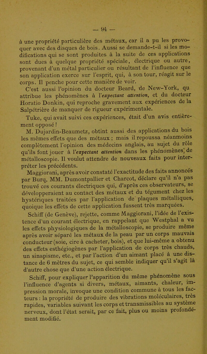 à une propriété particulière des métaux, car il a pu les provo- quer avec des disques de bois. Aussi se demande-t-il si les mo- difications qui se sont produites à la suite de ces applications sont dues à quelque propriété spéciale, électrique ou autre, provenant d’un métal particulier ou résultant de l’influence que son application exerce sur l’esprit, qui, à son tour, réagit sur le corps. Il penche pour cette manière de voir. C’est aussi l’opinion du docteur Beard, de New-Yorlc, qu attribue les phénomènes à Yexpectant attention, et du docteur Horatio Donkin, qui reproche gravement aux expériences de la Salpétrière de manquer de rigueur expérimentale. Tuke, qui avait suivi ces expériences, était d’un avis entière- ment opposé ! M. Dujardin-Beaumetz, obtint aussi des applications du bois les mêmes effets que des métaux ; mais il repoussa néanmoins complètement l’opinion des médecins anglais, au sujet du rôle qu’ils font jouer à l'expectant attention dans les phénomènes, de métalloscopie. Il voulut attendre de nouveaux faits pour inter- préter les précédents. Maggiorani, après avoir constaté l’exactitude des faits annoncés par Burq, MM. Dumontpallier et Charcot, déclare qu’il n’a pas trouvé ces courants électriques qui, d’après ces observateurs, se développeraient au contact des métaux et du tégument chez les hystériques traitées par l’application de plaques métalliques, quoique les effets de cette application fussent très marquées. Schiff (de Genève), rejette, comme Maggiorani, l’idée de l’exis- tence d’un courant électrique, en rappelant que Westphal a vu les effets physiologiques de la métalloscopie, se produire même après avoir séparé les métaux de la peau par un corps mauvais conducteur (soie, cire à cacheter, bois), et que lui-même a obtenu des effets esthégiogènes par l’application de corps très chauds, un sinapisme, etc., et par l’action d’un aimant placé à une dis- tance de 6 mètres du sujet, ce qui semble indiquer qu il s agit là d’autre chose que d’une action électrique. Schiff, pour expliquer l’apparition du même phénomène sous l’influence d’agents si divers, métaux, aimants, chaleur, im- pression morale, invoque une condition commune à tous les fac- teurs : la propriété de produire des vibrations moléculaires, très rapides, variables suivant les corps et transmissibles au système nerveux, dont l’état serait, par ce fait, plus ou moins profondé- ment modifié.