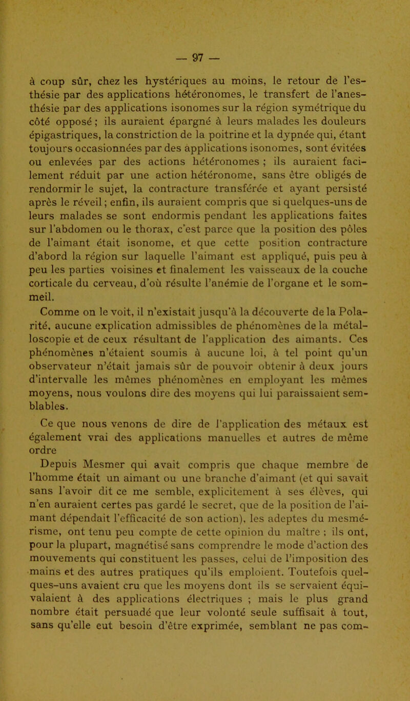 à coup sûr, chez les hystériques au moins, le retour de l’es- thésie par des applications hétéronomes, le transfert de l’anes- thésie par des applications isonomes sur la région symétrique du côté opposé ; ils auraient épargné à leurs malades les douleurs épigastriques, la constriction de la poitrine et la dypnée qui, étant toujours occasionnées par des applications isonomes, sont évitées ou enlevées par des actions hétéronomes ; ils auraient faci- lement réduit par une action hétéronome, sans être obligés de rendormir le sujet, la contracture transférée et ayant persisté après le réveil ; enfin, ils auraient compris que si quelques-uns de leurs malades se sont endormis pendant les applications faites sur l’abdomen ou le thorax, c’est parce que la position des pôles de l’aimant était isonome, et que cette position contracture d’abord la région sur laquelle l’aimant est appliqué, puis peu à peu les parties voisines et finalement les vaisseaux de la couche corticale du cerveau, d’où résulte l’anémie de l'organe et le som- meil. Comme on le voit, il n’existait jusqu’à la découverte de la Pola- rité, aucune explication admissibles de phénomènes de la métal- loscopie et de ceux résultant de l’application des aimants. Ces phénomènes n’étaient soumis à aucune loi, à tel point qu’un observateur n’était jamais sûr de pouvoir obtenir à deux jours d’intervalle les mômes phénomènes en employant les memes moyens, nous voulons dire des moyens qui lui paraissaient sem- blables. Ce que nous venons de dire de l’application des métaux est également vrai des applications manuelles et autres de même ordre Depuis Mesmer qui avait compris que chaque membre de l’homme était un aimant ou une branche d’aimant (et qui savait sans l’avoir dit ce me semble, explicitement à ses élèves, qui n’en auraient certes pas gardé le secret, que de la position de l’ai- mant dépendait l’efficacité de son action), les adeptes du mesmé- risme, ont tenu peu compte de cette opinion du maître ; ils ont, pour la plupart, magnétisé sans comprendre le mode d’action des mouvements qui constituent les passes, celui de l’imposition des mains et des autres pratiques qu’ils emploient. Toutefois quel- ques-uns avaient cru que les moyens dont ils se servaient équi- valaient à des applications électriques ; mais le plus grand nombre était persuadé que leur volonté seule suffisait à tout, sans qu’elle eut besoin d’être exprimée, semblant ne pas com-