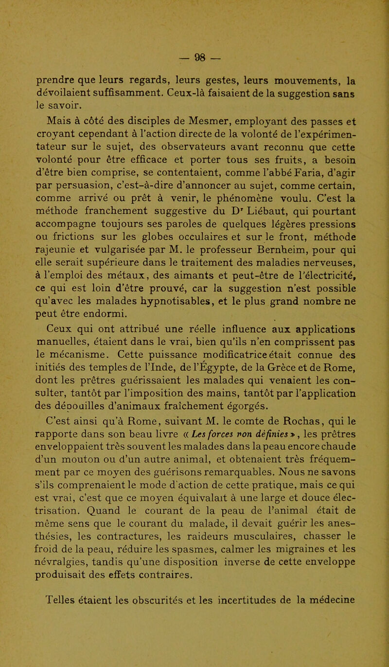 prendre que leurs regards, leurs gestes, leurs mouvements, la dévoilaient suffisamment. Ceux-là faisaient de la suggestion sans le savoir. Mais à côté des disciples de Mesmer, employant des passes et croyant cependant à l’action directe de la volonté de l’expérimen- tateur sur le sujet, des observateurs avant reconnu que cette volonté pour être efficace et porter tous ses fruits, a besoin d’être bien comprise, se contentaient, comme l’abbé Faria, d’agir par persuasion, c’est-à-dire d’annoncer au sujet, comme certain, comme arrivé ou prêt à venir, le phénomène voulu. C’est la méthode franchement suggestive du Dr Liébaut, qui pourtant accompagne toujours ses paroles de quelques légères pressions ou frictions sur les globes occulaires et sur le front, méthode rajeunie et vulgarisée par M. le professeur Bernheim, pour qui elle serait supérieure dans le traitement des maladies nerveuses, à l’emploi des métaux, des aimants et peut-être de l’électricité, ce qui est loin d’être prouvé, car la suggestion n’est possible qu’avec les malades hypnotisables, et le plus grand nombre ne peut être endormi. Ceux qui ont attribué une réelle influence aux applications manuelles, étaient dans le vrai, bien qu’ils n’en comprissent pas le mécanisme. Cette puissance modificatrice était connue des initiés des temples de l’Inde, de l’Egypte, de la Grèce et de Rome, dont les prêtres guérissaient les malades qui venaient les con- sulter, tantôt par l’imposition des mains, tantôt par l’application des dépouilles d’animaux fraîchement égorgés. C’est ainsi qu’à Rome, suivant M. le comte de Rochas, qui le rapporte dans son beau livre « Les forces von définies », les prêtres enveloppaient très souvent les malades dans lapeau encore chaude d’un mouton ou d’un autre animal, et obtenaient très fréquem- ment par ce moyen des guérisons remarquables. Nous ne savons s’ils comprenaient le mode d'action de cette pratique, mais ce qui est vrai, c’est que ce moyen équivalait à une large et douce élec- trisation. Quand le courant de la peau de l’animal était de même sens que le courant du malade, il devait guérir les anes- thésies, les contractures, les raideurs musculaires, chasser le froid de la peau, réduire les spasmes, calmer les migraines et les névralgies, tandis qu’une disposition inverse de cette enveloppe produisait des effets contraires. Telles étaient les obscurités et les incertitudes de la médecine