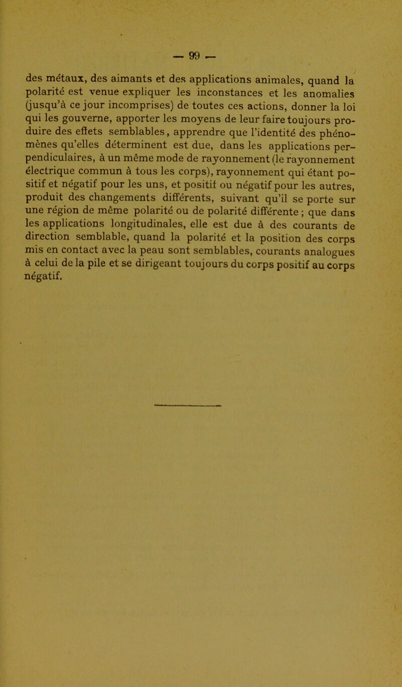 des métaux, des aimants et des applications animales, quand la polarité est venue expliquer les inconstances et les anomalies (jusqu’à ce jour incomprises) de toutes ces actions, donner la loi qui les gouverne, apporter les moyens de leur faire toujours pro- duire des effets semblables, apprendre que l’identité des phéno- mènes qu’elles déterminent est due, dans les applications per- pendiculaires, à un même mode de rayonnement (le rayonnement électrique commun à tous les corps), rayonnement qui étant po- sitif et négatif pour les uns, et positif ou négatif pour les autres, produit des changements différents, suivant qu’il se porte sur une région de même polarité ou de polarité différente ; que dans les applications longitudinales, elle est due à des courants de direction semblable, quand la polarité et la position des corps mis en contact avec la peau sont semblables, courants analogues à celui de la pile et se dirigeant toujours du corps positif au corps négatif.