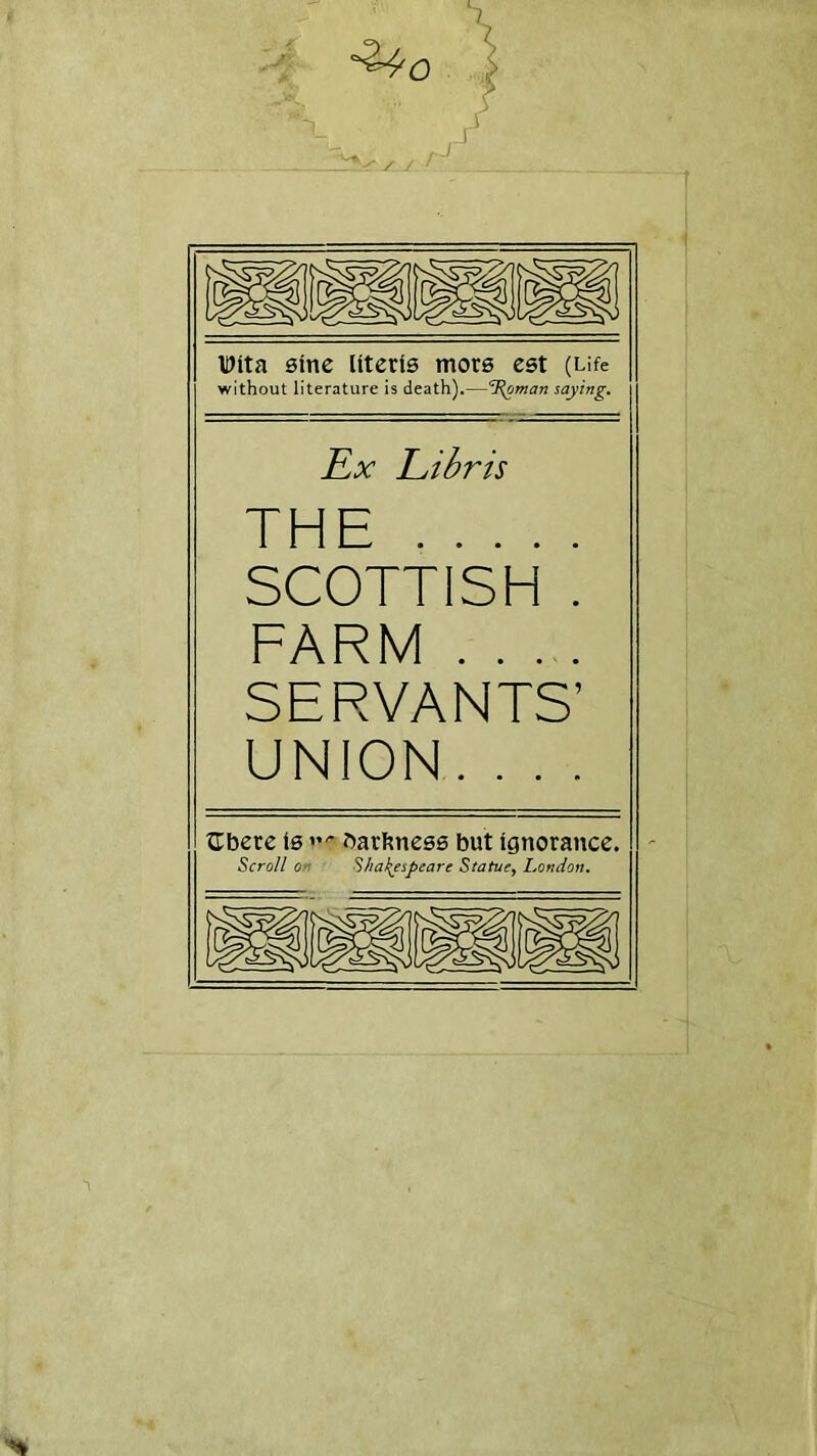 1 Dlta sine Uteris mors est (Life without literature is death).—SRoman saying. Ex Libris THE SCOTTISH . FARM .... SERVANTS’ UNION. . . . tTbere Is bareness but Ignorance. Scroll on Shakespeare Statue, London.