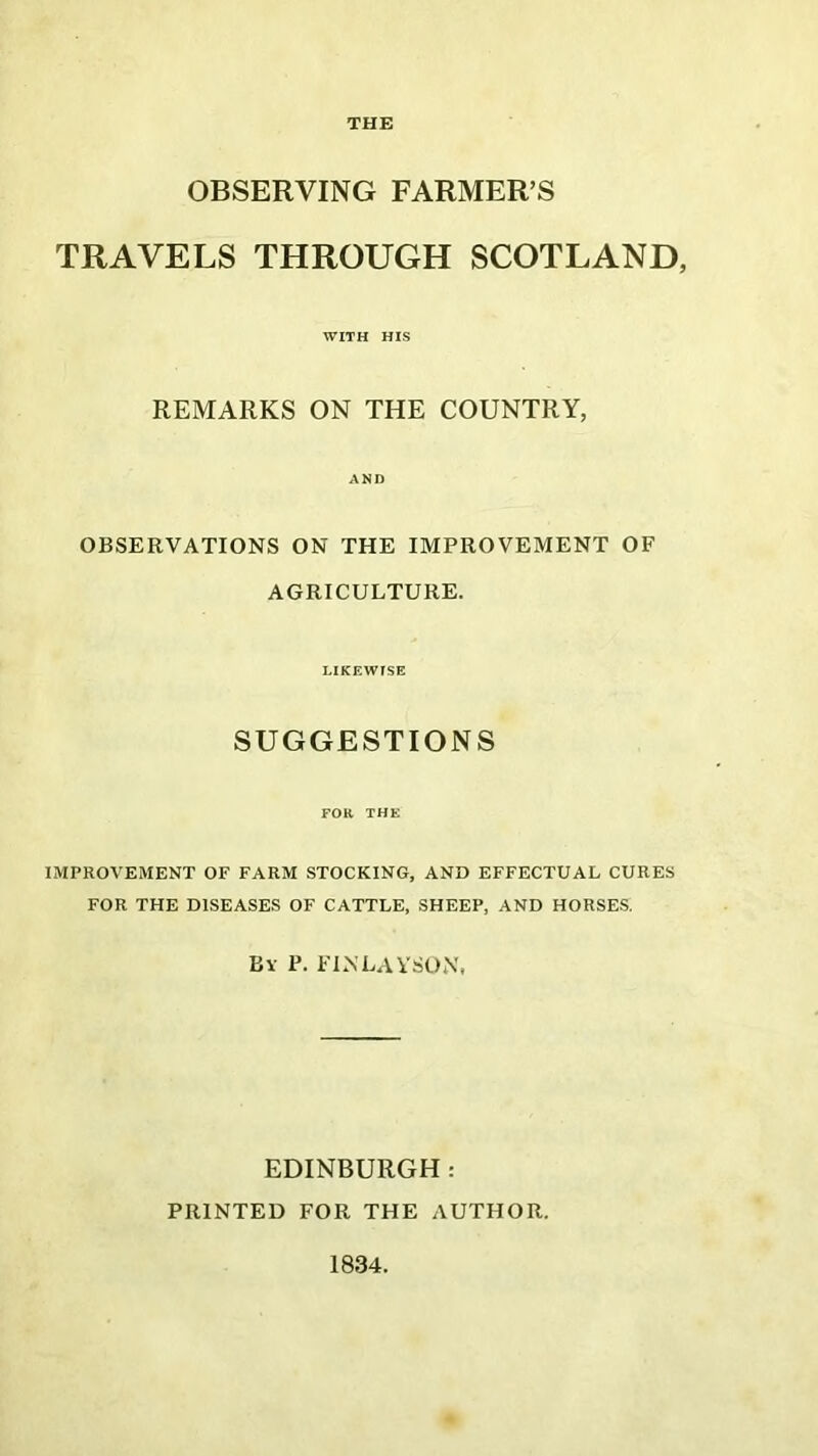 THE OBSERVING FARMER’S TRAVELS THROUGH SCOTLAND, WITH HIS REMARKS ON THE COUNTRY, AND OBSERVATIONS ON THE IMPROVEMENT OF AGRICULTURE. LIKEWISE SUGGESTIONS FOR THE IMPROVEMENT OF FARM STOCKING, AND EFFECTUAL CURES FOR THE DISEASES OF CATTLE, SHEEP, AND HORSES. By P. FINLAYSON, EDINBURGH: PRINTED FOR THE AUTHOR. 1834.