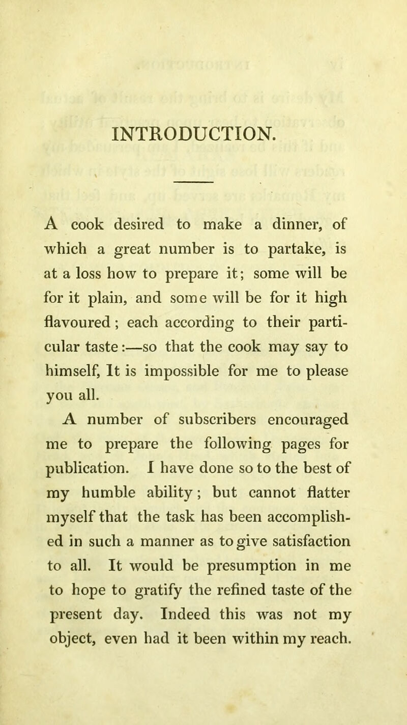 INTRODUCTION. A cook desired to make a dinner, of which a great number is to partake, is at a loss how to prepare it.; some will be for it plain, and some will be for it high flavoured; each according to their parti- cular taste:—so that the cook may say to himself, It is impossible for me to please you all. A number of subscribers encouraged me to prepare the following pages for publication. I have done so to the best of my humble ability; but cannot flatter myself that the task has been accomplish- ed in such a manner as to give satisfaction to all. It would be presumption in me to hope to gratify the refined taste of the present day. Indeed this was not my object, even had it been within my reach.