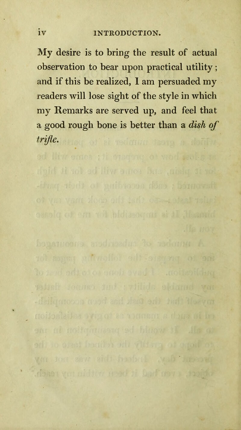 My desire is to bring the result of actual observation to bear upon practical utility; and if this be realized, 1 am persuaded my readers will lose sight of the style in which my Remarks are served up, and feel that a good rough bone is better than a dish of trifle.