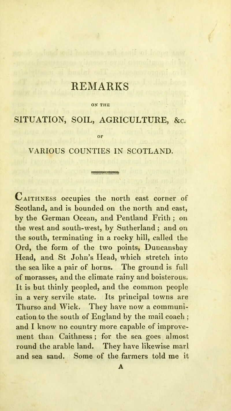 REMARKS ON THE SITUATION, SOIL, AGRICULTURE, &c. OF VARIOUS COUNTIES IN SCOTLAND. Caithness occupies the north east corner of Scotland, and is bounded on the north and east, by the German Ocean, and Pentland Frith ; on the west and south-west, by Sutherland ; and on the south, terminating in a rocky hill, called the Ord, the form of the two points, Duncansbay Head, and St John’s Head, which stretch into the sea like a pair of horns. The ground is full of morasses, and the climate rainy and boisterous. It is but thinly peopled, and the common people in a very servile state. Its principal towns are Thurso and Wick. They have now a communi- cation to the south of England by the mail coach ; and I know no country more capable of improve- ment than Caithness ; for the sea goes almost round the arable land. They have likewise marl and sea sand. Some of the farmers told me it A