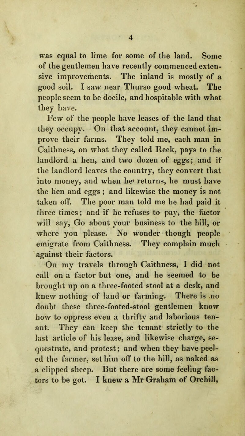 was equal to lime for some of tlie land. Some of the gentlemen have recently commenced exten- sive improvements. The inland is mostly of a good soil. I saw near Thurso good wheat. The people seem to be docile, and hospitable with what they have. Few of the people have leases of the land that they occupy. On that account, they cannot im- prove their farms. They told me, each man in Caithness, on what they called Reek, pays to the landlord a hen, and two dozen of eggs; and if the landlord leaves the country, they convert that into money, and when he* returns, he must have the hen and eggs; and likewise the money is not taken olf. The poor man told me he had paid it three times; and if he refuses to pay, the factor will say, Go about your business to the hill, or where you please. No wonder though people emigrate from Caithness. They complain much against their factors. On my travels through Caithness, I did not call on a factor but one, and he seemed to be brought up on a three-footed stool at a desk, and knew nothing of land or farming. There is .no doubt these three-footed-stool gentlemen know how to oppress even a thrifty and laborious ten- ant. They can keep the tenant strictly to the last article of his lease, and likewise charge, se- questrate, and protest; and when they have peel- ed the farmer, set him off to the hill, as naked as a clipped sheep. But there are some feeling fac- tors to be got. I knew a Mr Graham of Orchill,