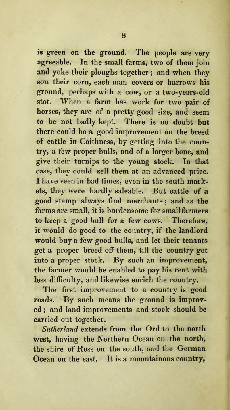 is green on the ground. The people are very agreeable. In the small farms, two of them join and yoke their ploughs together ; and when they sow their corn, each man covers or harrows his ground, perhaps with a cow, or a two-years-old stot. When a farm has work for two pair of horses, they are of a pretty good size, and seem to be not badly kept. There is no doubt but there could be a good improvement on the breed of cattle in Caithness, by getting into the coun- try, a few proper bulls, and of a larger bone, and give their turnips to the young stock. In that case, they could sell them at an advanced price. I have seen in had times, even in the south mark- ets, they were hardly saleable. But cattle of a good stamp always find merchants; and as the farms are small, it is burdensome for small farmers to keep a good bull for a few cows. Therefore, it would do good to the country, if the landlord would buy a few good bulls, and let their tenants get a proper breed off them, till the country got into a proper stock. By such an improvement, the farmer would be enabled to pay his rent with less difficulty, and likewise enrich the country. The first improvement to a country is good roads. By such means the ground is improv- ed ; and land improvements and stock should be carried out together. Sutherland extends from the Ord to the north west, having the Northern Ocean on the north, the shire of Ross on the south, and the German Ocean on the east. It is a mountainous country,