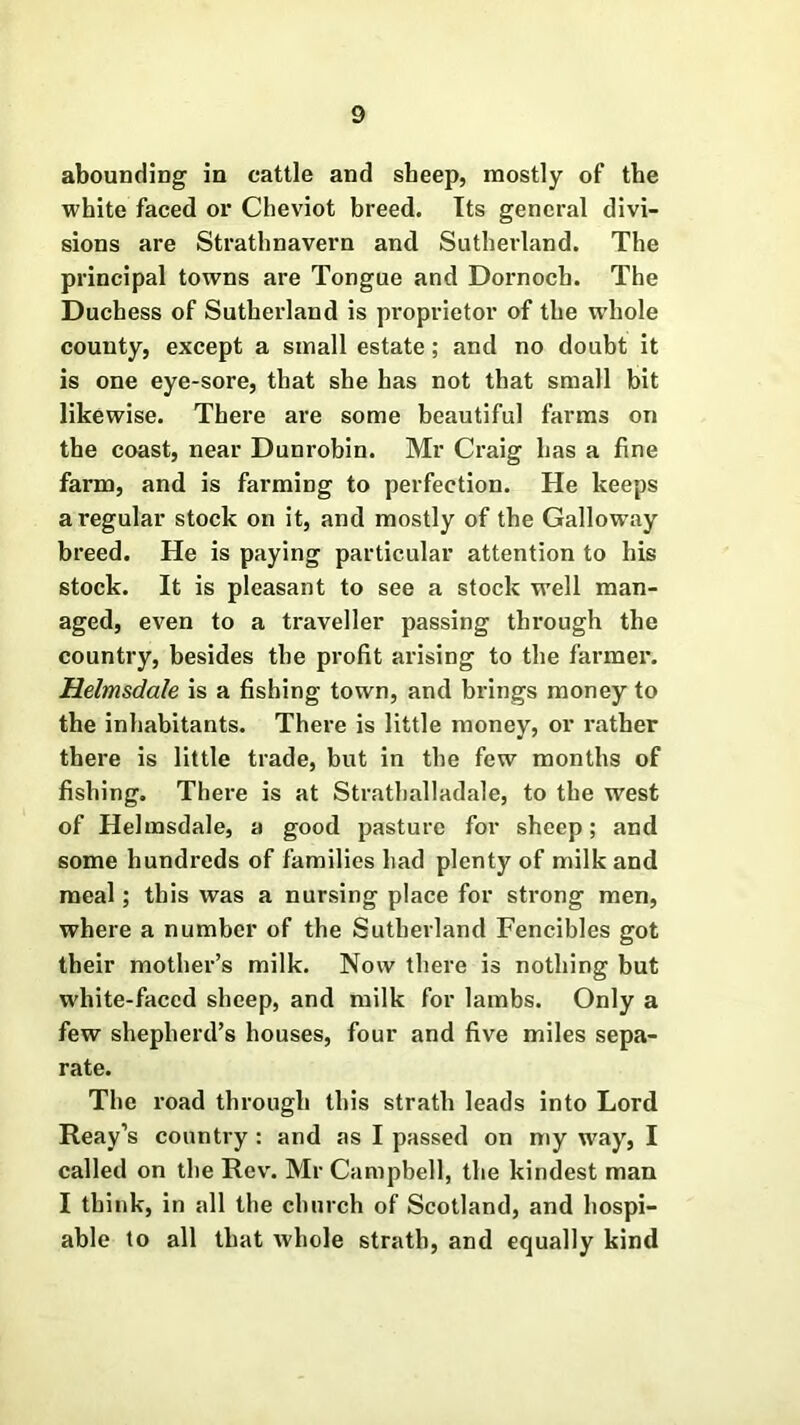 abounding in cattle and sheep, mostly of the white faced or Cheviot breed. Its general divi- sions are Strathnavern and Sutherland. The principal towns are Tongue and Dornoch. The Duchess of Sutherland is proprietor of the whole county, except a small estate; and no doubt it is one eye-sore, that she has not that small bit likewise. There are some beautiful farms on the coast, near Dunrobin. Mr Craig has a fine farm, and is farming to perfection. He keeps a regular stock on it, and mostly of the Galloway breed. He is paying particular attention to his stock. It is pleasant to see a stock well man- aged, even to a traveller passing through the country, besides the profit arising to the farmer. Helmsdale is a fishing town, and brings money to the inhabitants. There is little money, or rather there is little trade, but in the few months of fishing. There is at Strathalladale, to the west of Helmsdale, a good pasture for sheep; and some hundreds of families had plenty of milk and meal; this was a nursing place for strong men, where a number of the Sutherland Fencibles got their mother’s milk. Now there is nothing but white-faced sheep, and milk for lambs. Only a few shepherd’s houses, four and five miles sepa- rate. The road through this strath leads into Lord Reay’s country : and as I passed on my way, I called on the Rev. Mr Campbell, the kindest man I think, in all the church of Scotland, and hospi- able to all that whole strath, and equally kind