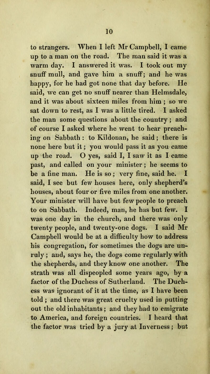 to strangers. When I left Mr Campbell, I came up to a man on the road. The man said it was a warm day. I answered it was. I took out my snuff mull, and gave him a snuff; and he was happy, for he had got none that day before. He said, we can get no snuff nearer than Helmsdale, and it was about sixteen miles from him ; so we sat down to rest, as I was a little tired. I asked the man some questions about the country ; and of course I asked where he went to hear preach- ing on Sabbath : to Kildonan, he said; there is none here but it; you would pass it as you came up the road. O yes, said I, I saw it as I came past, and called on your minister; he seems to be a fine man. He is so ; very fine, said he. I said, I see but few houses here, only shepherd’s houses, about four or five miles from one another. Your minister will have but few people to preach to on Sabbath. Indeed, man, he has but few. I was one day in the church, and there was only twenty people, and twenty-one dogs. I said Mr Campbell would be at a difficulty how to address his congregation, for sometimes the dogs are un- ruly ; and, says he, the dogs come regularly with the shepherds, and they know one another. The strath was all dispeopled some years ago, by a factor of the Duchess of Sutherland. The Duch- ess was ignorant of it at the time, as I have been told ; and there was great cruelty used in putting out the old inhabitants; and they had to emigrate to America, and foreign countries. I heard that the factor was tried by a jury at Inverness; but