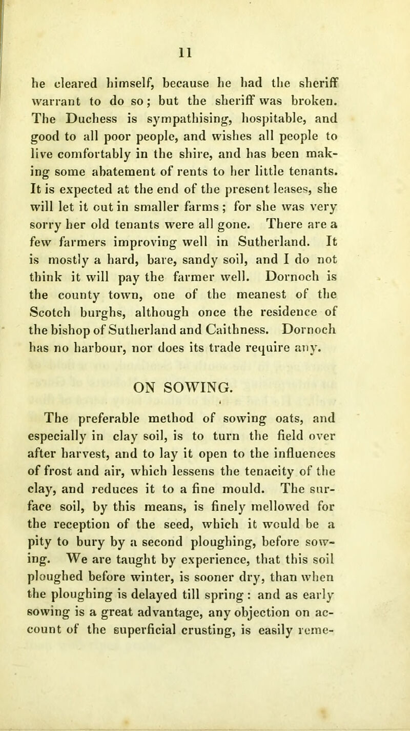 he cleared himself, because he had the sheriff warrant to do so; but the sheriff was broken. The Duchess is sympathising, hospitable, and good to all poor people, and wishes all people to live comfortably in the shire, and has been mak- ing some abatement of rents to her little tenants. It is expected at the end of the present leases, she will let it out in smaller farms ; for she was very sorry her old tenants were all gone. There are a few farmers improving well in Sutherland. It is mostly a hard, bare, sandy soil, and I do not think it will pay the former well. Dornoch is the county town, one of the meanest of the Scotch burghs, although once the residence of the bishop of Sutherland and Caithness. Dornoch has no harbour, nor does its trade require any. ON SOWING. The preferable method of sowing oats, and especially in clay soil, is to turn the field over after harvest, and to lay it open to the influences of frost and air, which lessens the tenacity of the clay, and reduces it to a fine mould. The sur- face soil, by this means, is finely mellowed for the reception of the seed, which it would be a pity to bury by a second ploughing, before sow- ing. We are taught by experience, that this soil ploughed before winter, is sooner dry, than when the ploughing is delayed till spring : and as early sowing is a great advantage, any objection on ac- count of the superficial crusting, is easily reme-