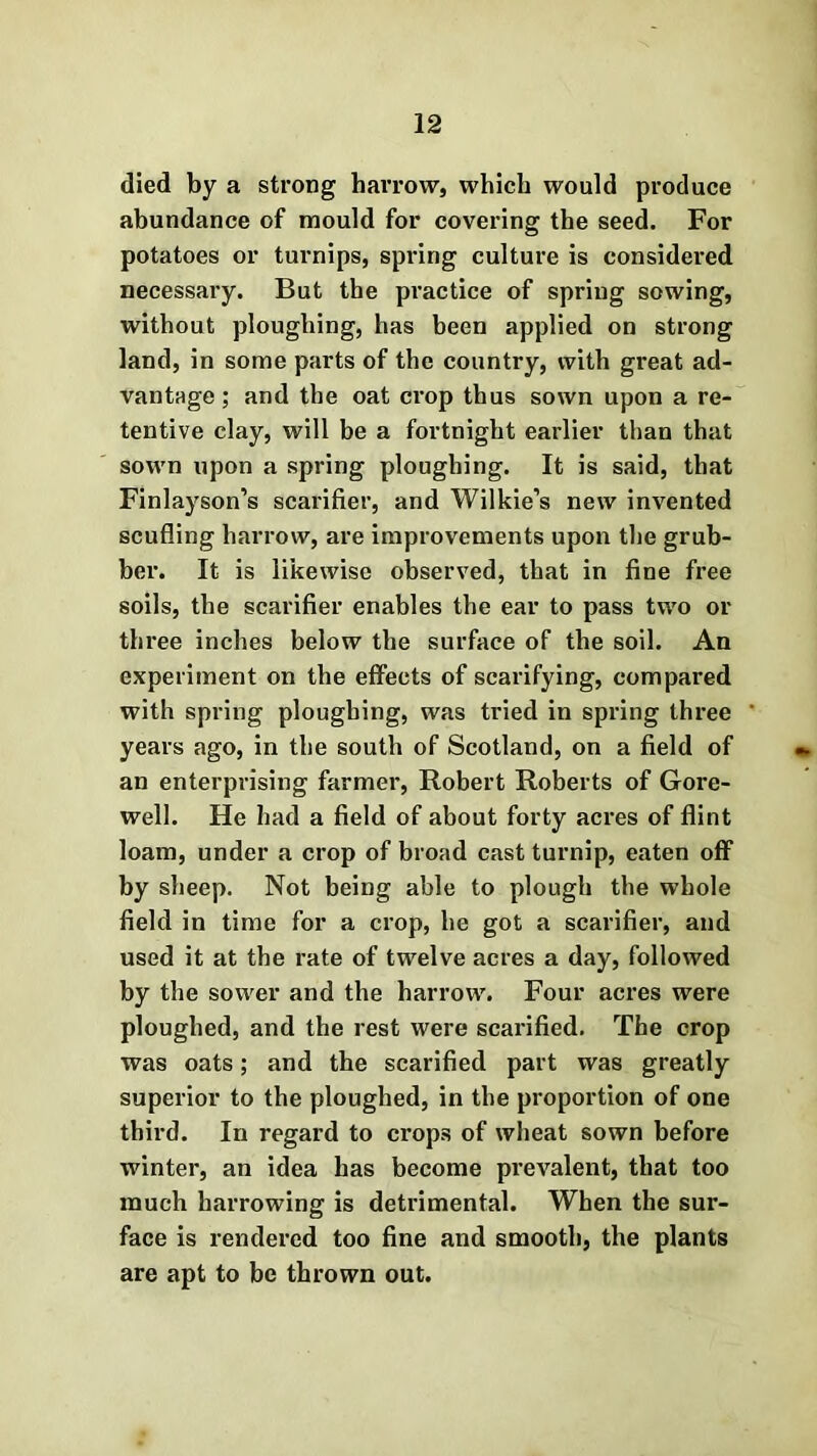 died by a strong harrow, which would produce abundance of mould for covering the seed. For potatoes or turnips, spring culture is considered necessary. But the practice of spring sowing, without ploughing, has been applied on strong land, in some parts of the country, with great ad- vantage ; and the oat crop thus sown upon a re- tentive clay, will be a fortnight earlier than that sown upon a spring ploughing. It is said, that Finlayson’s scarifier, and Wilkie’s new invented scuffing harrow, are improvements upon the grub- ber. It is likewise observed, that in fine free soils, the scarifier enables the ear to pass two or three inches below the surface of the soil. An experiment on the effects of scarifying, compared with spring ploughing, was tried in spring three years ago, in the south of Scotland, on a field of an enterprising farmer, Robert Roberts of Gore- well. He had a field of about forty acres of flint loam, under a crop of broad cast turnip, eaten off by sheep. Not being able to plough the whole field in time for a crop, he got a scarifier, and used it at the rate of twelve acres a day, followed by the sower and the harrow. Four acres were ploughed, and the rest were scarified. The crop was oats; and the scarified part was greatly superior to the ploughed, in the proportion of one third. In regard to crops of wheat sown before winter, an idea has become prevalent, that too much harrowing is detrimental. When the sur- face is rendered too fine and smooth, the plants are apt to be thrown out.