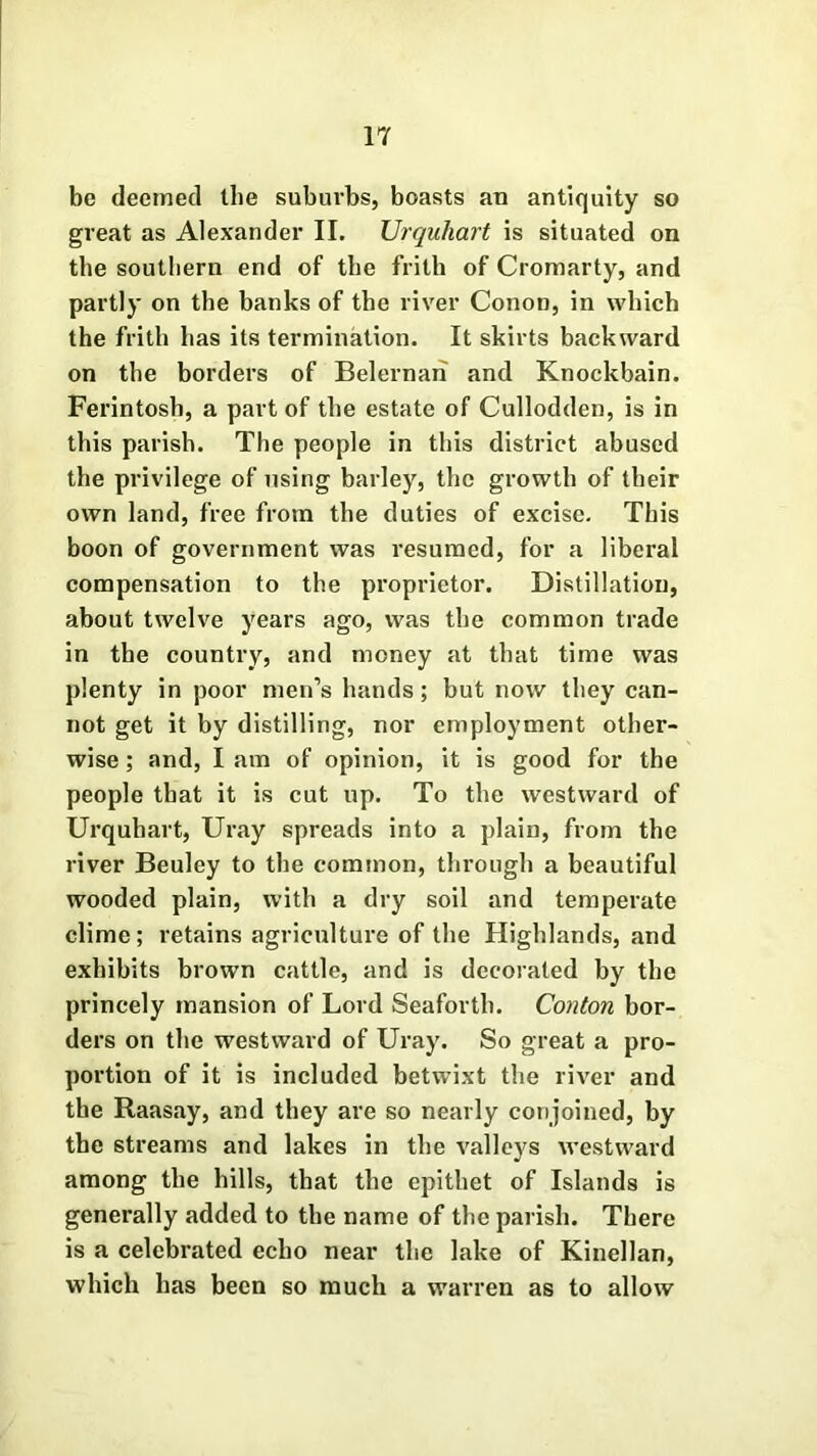 be deemed the suburbs, boasts an antiquity so great as Alexander II. Urquliart is situated on the southern end of the frith of Cromarty, and partly on the banks of the river Conon, in which the frith has its termination. It skirts backward on the borders of Belernari and Knockbain. Ferintosh, a part of the estate of Cullodden, is in this parish. The people in this district abused the privilege of using barley, the growth of their own land, free from the duties of excise. This boon of government was resumed, for a liberal compensation to the proprietor. Distillation, about twelve years ago, was the common trade in the country, and money at that time was plenty in poor men’s hands; but now they can- not get it by distilling, nor employment other- wise ; and, I am of opinion, it is good for the people that it is cut up. To the westward of Urqubart, Uray spreads into a plain, from the river Beuley to the common, through a beautiful wooded plain, with a dry soil and temperate clime; retains agriculture of the Highlands, and exhibits brown cattle, and is decorated by the princely mansion of Lord Seaforth. Conton bor- ders on the westward of Uray. So great a pro- portion of it is included betwixt the river and the Raasay, and they are so nearly conjoined, by the streams and lakes in the valleys westward among the hills, that the epithet of Islands is generally added to the name of the parish. There is a celebrated echo near the lake of Kinellan, which has been so much a warren as to allow