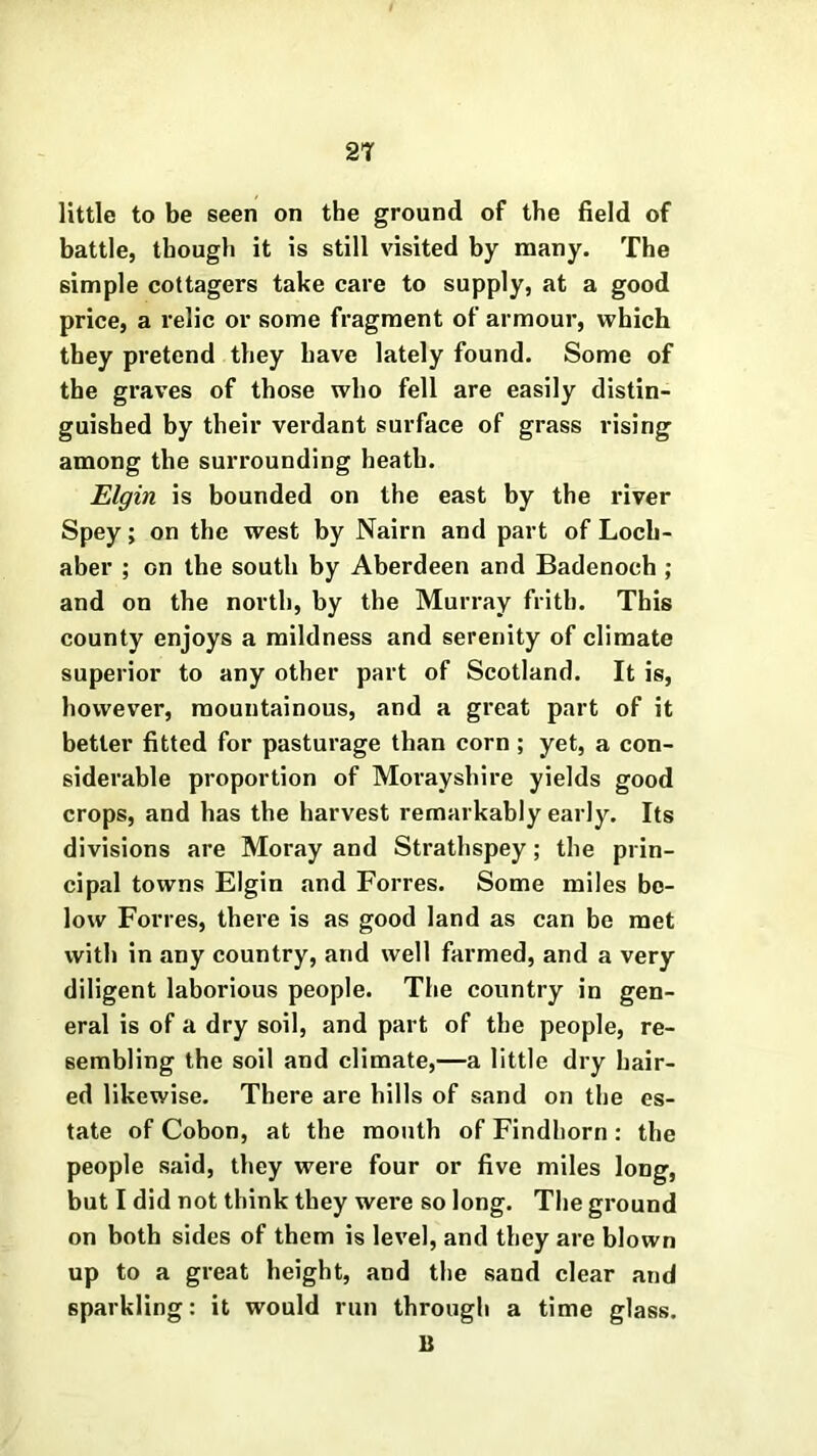 little to be seen on the ground of the field of battle, though it is still visited by many. The simple cottagers take care to supply, at a good price, a relic or some fragment of armour, which they pretend they have lately found. Some of the graves of those who fell are easily distin- guished by their verdant surface of grass rising among the surrounding heath. Elgin is bounded on the east by the river Spey; on the west by Nairn and part of Loch- aber ; on the south by Aberdeen and Badenoch ; and on the north, by the Murray frith. This county enjoys a mildness and serenity of climate superior to any other part of Scotland. It is, however, mountainous, and a great part of it better fitted for pasturage than corn ; yet, a con- siderable proportion of Morayshire yields good crops, and has the harvest remarkably early. Its divisions are Moray and Strathspey; the prin- cipal towns Elgin and Forres. Some miles be- low Forres, there is as good land as can be met with in any country, and well farmed, and a very diligent laborious people. The country in gen- eral is of a dry soil, and part of the people, re- sembling the soil and climate,—a little dry hair- ed likewise. There are hills of sand on the es- tate of Cobon, at the month of Findhorn : the people said, they were four or five miles long, but I did not think they were so long. The ground on both sides of them is level, and they are blown up to a great height, and the sand clear and sparkling: it would run through a time glass. 11