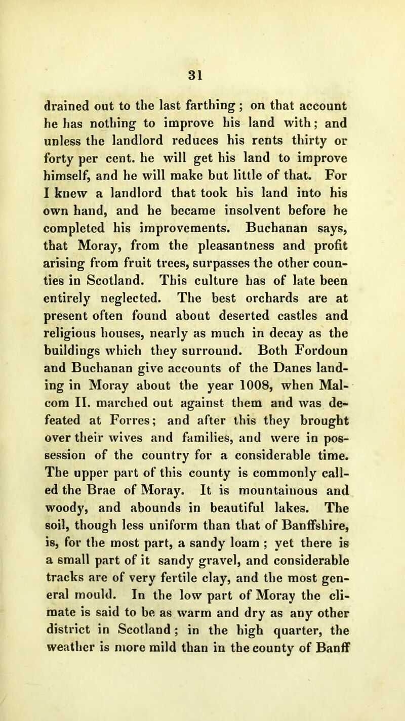 drained out to the last farthing; on that account he has nothing to improve his land with; and unless the landlord reduces his rents thirty or forty per cent, he will get his land to improve himself, and he will make but little of that. For I knew a landlord that took his land into his own hand, and he became insolvent before he completed his improvements. Buchanan says, that Moray, from the pleasantness and profit arising from fruit trees, surpasses the other coun- ties in Scotland. This culture has of late been entirely neglected. The best orchards are at present often found about deserted castles and religious houses, nearly as much in decay as the buildings which they surround. Both Fordoun and Buchanan give accounts of the Danes land- ing in Moray about the year 1008, when Mal- com II. marched out against them and was de- feated at Forres; and after this they brought over their wives and families, and were in pos- session of the country for a considerable time. The upper part of this county is commonly call- ed the Brae of Moray. It is mountainous and woody, and abounds in beautiful lakes. The soil, though less uniform than that of Banffshire, is, for the most part, a sandy loam ; yet there is a small part of it sandy gravel, and considerable tracks are of very fertile clay, and the most gen- eral mould. In the low part of Moray the cli- mate is said to be as warm and dry as any other district in Scotland; in the high quarter, the weather is more mild than in the county of Banff