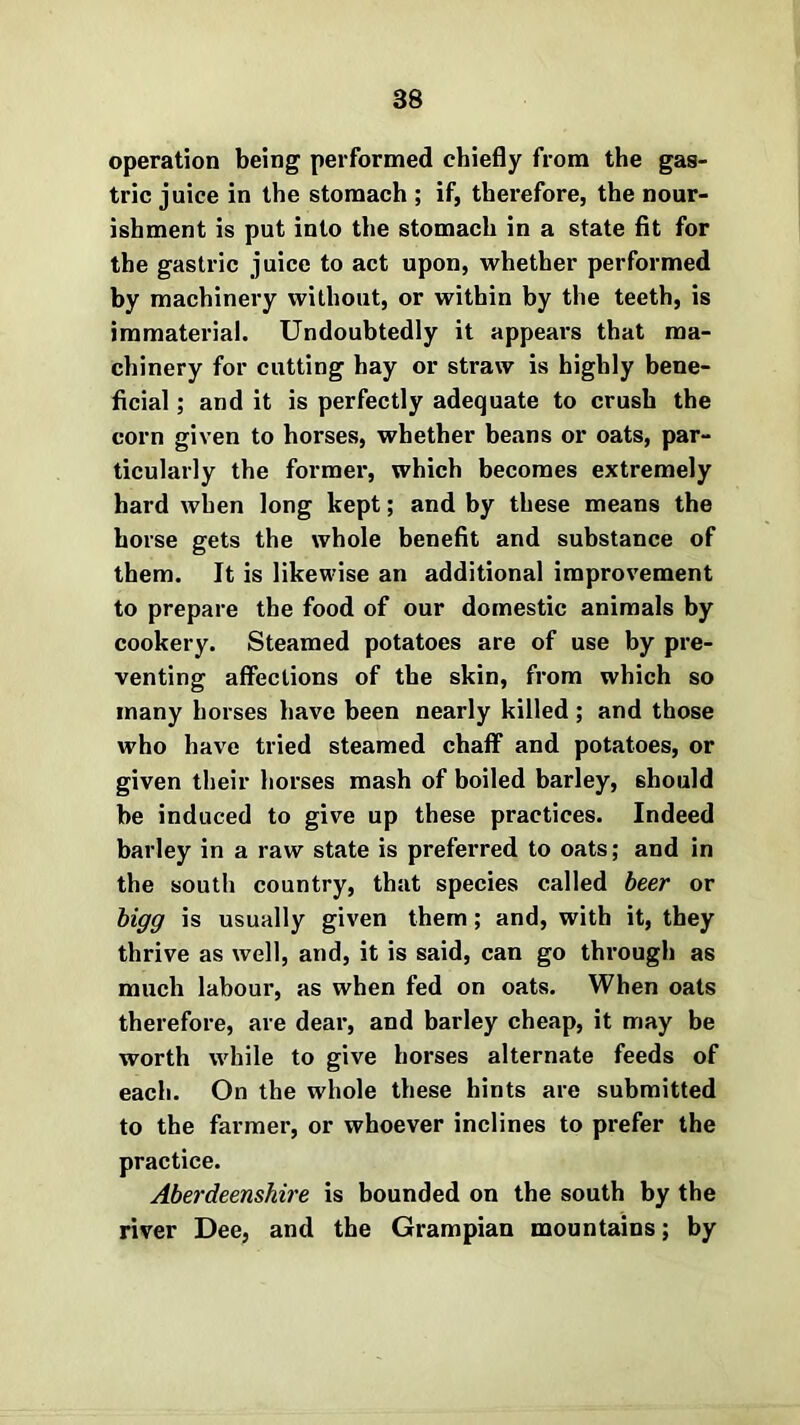 operation being performed chiefly from the gas- tric juice in the stomach ; if, therefore, the nour- ishment is put into the stomach in a state fit for the gastric juice to act upon, whether performed by machinery without, or within by the teeth, is immaterial. Undoubtedly it appears that ma- chinery for cutting hay or straw is highly bene- ficial ; and it is perfectly adequate to crush the corn given to horses, whether beans or oats, par- ticularly the former, which becomes extremely hard when long kept; and by these means the horse gets the whole benefit and substance of them. It is likewise an additional improvement to prepare the food of our domestic animals by cookery. Steamed potatoes are of use by pre- venting affections of the skin, from which so many horses have been nearly killed ; and those who have tried steamed chaff and potatoes, or given their horses mash of boiled barley, should be induced to give up these practices. Indeed barley in a raw state is preferred to oats; and in the south country, that species called beer or bigg is usually given them; and, with it, they thrive as well, and, it is said, can go through as much labour, as when fed on oats. When oats therefore, are dear, and barley cheap, it may be worth while to give horses alternate feeds of each. On the whole these hints are submitted to the farmer, or whoever inclines to prefer the practice. Aberdeenshire is bounded on the south by the river Dee, and the Grampian mountains; by