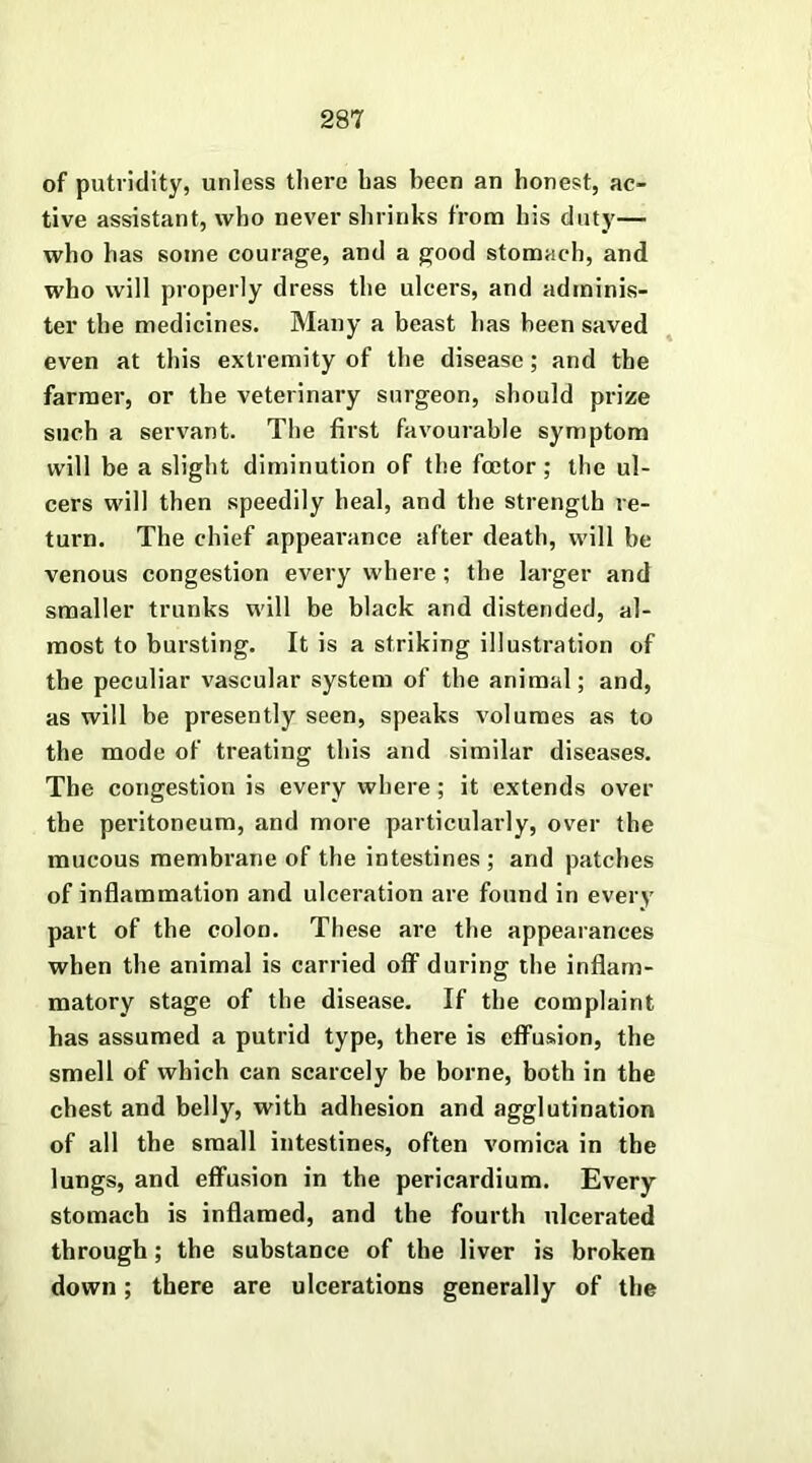 of putridity, unless there has been an honest, ac- tive assistant, who never shrinks from his duty— who has some courage, and a good stomach, and who will properly dress the ulcers, and adminis- ter the medicines. Many a beast has been saved even at this extremity of the disease ; and the farmer, or the veterinary surgeon, should prize such a servant. The first favourable symptom will be a slight diminution of the foetor ; the ul- cers will then speedily heal, and the strength re- turn. The chief appearance after death, will be venous congestion every where ; the larger and smaller trunks will be black and distended, al- most to bursting. It is a striking illustration of the peculiar vascular system of the animal; and, as will be presently seen, speaks volumes as to the mode of treating this and similar diseases. The congestion is every where ; it extends over the peritoneum, and more particularly, over the mucous membrane of the intestines ; and patches of inflammation and ulceration are found in every part of the colon. These are the appearances when the animal is carried off during the inflam- matory stage of the disease. If the complaint has assumed a putrid type, there is effusion, the smell of which can scarcely be borne, both in the chest and belly, with adhesion and agglutination of all the small intestines, often vomica in the lungs, and effusion in the pericardium. Every stomach is inflamed, and the fourth ulcerated through; the substance of the liver is broken down; there are ulcerations generally of the