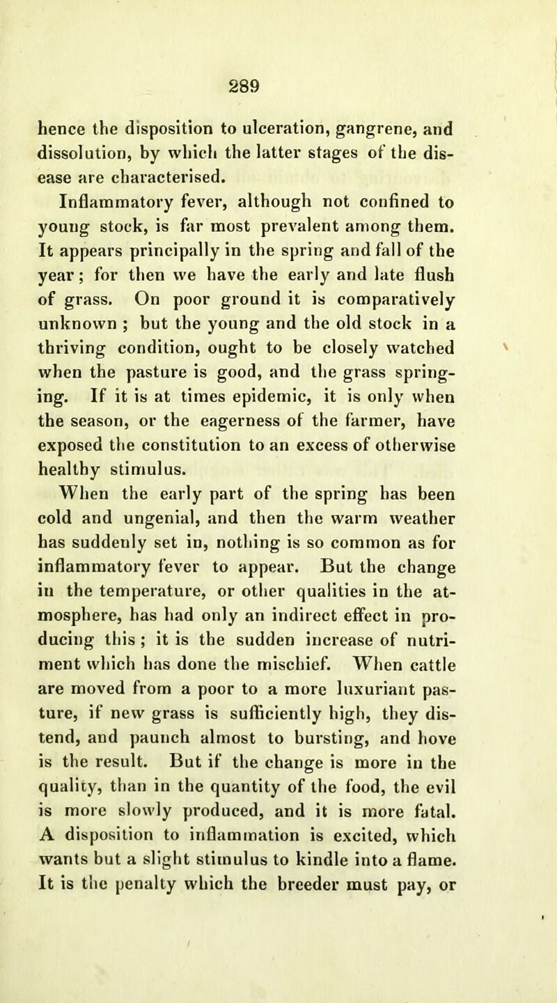 hence the disposition to ulceration, gangrene, and dissolution, by which the latter stages of the dis- ease are characterised. Inflammatory fever, although not confined to young stock, is far most prevalent among them. It appears principally in the spring and fall of the year; for then we have the early and late flush of grass. On poor ground it is comparatively unknown ; but the young and the old stock in a thriving condition, ought to be closely watched when the pasture is good, and the grass spring- ing. If it is at times epidemic, it is only when the season, or the eagerness of the farmer, have exposed the constitution to an excess of otherwise healthy stimulus. When the early part of the spring has been cold and ungenial, and then the warm weather has suddenly set in, nothing is so common as for inflammatory fever to appear. But the change in the temperature, or other qualities in the at- mosphere, has had only an indirect effect in pro- ducing this ; it is the sudden increase of nutri- ment which has done the mischief. When cattle are moved from a poor to a more luxuriant pas- ture, if new grass is sufficiently high, they dis- tend, and paunch almost to bursting, and hove is the result. But if the change is more in the quality, than in the quantity of the food, the evil is more slowly produced, and it is more fatal. A disposition to inflammation is excited, which wants but a slight stimulus to kindle into a flame. It is the penalty which the breeder must pay, or