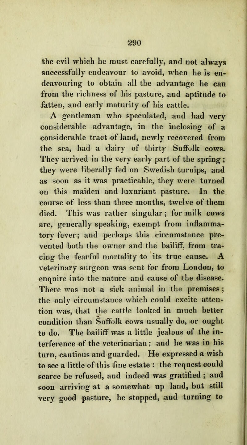 the evil which he must carefully, and not always successfully endeavour to avoid, when he is en- deavouring to obtain all the advantage he can from the richness of his pasture, and aptitude to fatten, and early maturity of his cattle. A gentleman who speculated, and had very considerable advantage, in the inclosing of a considerable tract of land, newly recovered from the sea, had a dairy of thirty Suffolk cows. They arrived in the very early part of the spring ; they were liberally fed on Swedish turnips, and as soon as it was practicable, they were turned on this maiden and luxuriant pasture. In the course of less than three months, twelve of them died. This was rather singular; for milk cows are, generally speaking, exempt from inflamma- tory fever; and perhaps this circumstance pre- vented both the owner and the bailiff, from tra- cing the fearful mortality to its true cause. A veterinary surgeon was sent for from London, to enquire into the nature and cause of the disease. There was not a sick animal in the premises ; the only circumstance which could excite atten- tion was, that the cattle looked in much better condition than Suffolk cows usually do, or ought to do. The bailiff was a little jealous of the in- terference of the veterinarian ; and he was in his turn, cautious and guarded. He expressed a wish to see a little of this fine estate : the request could scarce be refused, and indeed was gratified ; and soon arriving at a somewhat up land, but still very good pasture, he stopped, and turning to