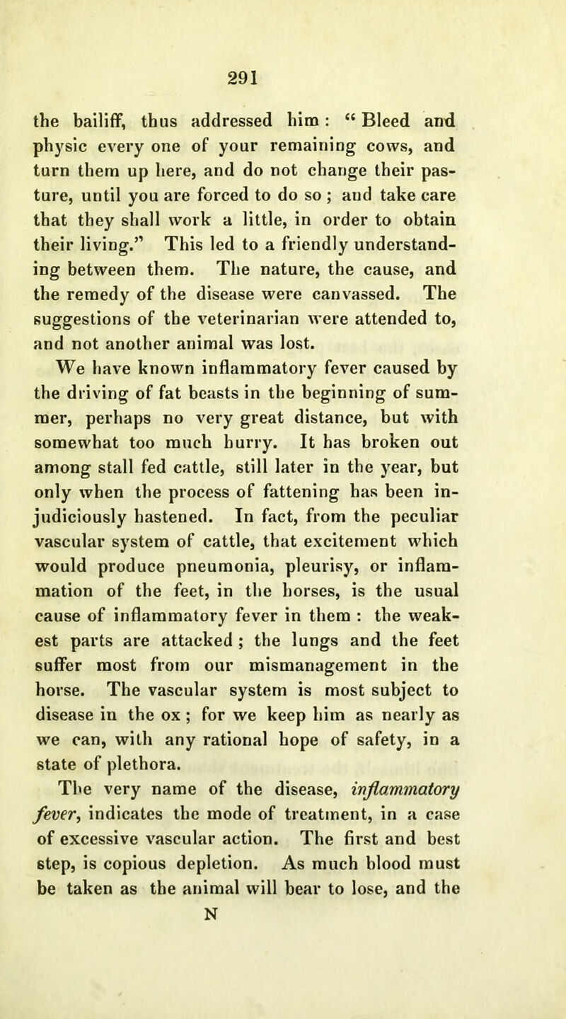 the bailiff, thus addressed him: “ Bleed and physic every one of your remaining cows, and turn them up here, and do not change their pas- ture, until you are forced to do so ; and take care that they shall work a little, in order to obtain their living.” This led to a friendly understand- ing between them. The nature, the cause, and the remedy of the disease were canvassed. The suggestions of the veterinarian were attended to, and not another animal was lost. We have known inflammatory fever caused by the driving of fat beasts in the beginning of sum- mer, perhaps no very great distance, but with somewhat too much hurry. It has broken out among stall fed cattle, still later in the year, but only when the process of fattening has been in- judiciously hastened. In fact, from the peculiar vascular system of cattle, that excitement which would produce pneumonia, pleurisy, or inflam- mation of the feet, in the horses, is the usual cause of inflammatory fever in them : the weak- est parts are attacked ; the lungs and the feet suffer most from our mismanagement in the horse. The vascular system is most subject to disease in the ox; for we keep him as nearly as we can, with any rational hope of safety, in a state of plethora. The very name of the disease, inflammatory fever, indicates the mode of treatment, in a case of excessive vascular action. The first and best 6tep, is copious depletion. As much blood must be taken as the animal will bear to lose, and the N