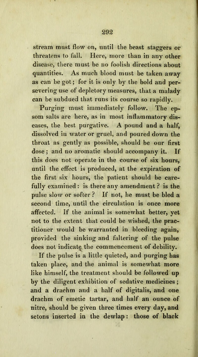 stream must flow on, until the beast staggers or threatens to fall. Here, more than in any other disease, there must be no foolish directions about quantities. As much blood must be taken away as can be got; for it is only by the bold and per- severing use of depletory measures, that a malady can be subdued that runs its course so rapidly. Purging must immediately follow. The ep- som salts are here, as in most inflammatory dis- eases, the best purgative. A pound and a half, dissolved in water or gruel, and poured down the throat as gently as possible, should be our first dose ; and no aromatic should accompany it. If this does not operate in the course of six hours, until the effect is produced, at the expiration of the first six hours, the patient should be care- fully examined: is there any amendment? is the pulse slow or softer ? If not, he must be bled a second time, until the circulation is once more affected. If the animal is somewhat better, yet not to the extent that could be wished, the prac- titioner would be warranted in bleeding again, provided the sinking and faltering of the pulse does not indicate the commencement of debility. If the pulse is a little quieted, and purging has taken place, and the animal is somewhat more like himself, the treatment should be followed up by the diligent exhibition of sedative medicines; and a drachm and a half of digitalis, and one drachm of emetic tartar, and half an ounce of nitre, should be given three times every day, and setons inserted in the dewlap: those of black