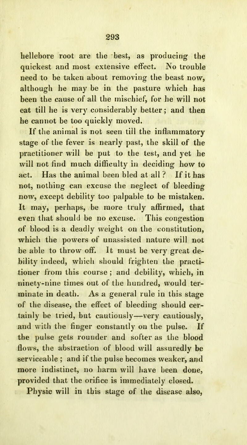 hellebore root are the best, as producing the quickest and most extensive effect. No trouble need to be taken about removing the beast now, although he may be in the pasture which has been the cause of all the mischief, for he will not eat till he is very considerably better; and then he cannot be too quickly moved. If the animal is not seen till the inflammatory stage of the fever is nearly past, the skill of the practitioner will be put to the test, and yet he will not find much difficulty in deciding how to act. Has the animal been bled at all ? If it has not, nothing can excuse the neglect of bleeding now, except debility too palpable to be mistaken. It may, perhaps, be more truly affirmed, that even that should be no excuse. This congestion of blood is a deadly weight on the constitution, which the powers of unassisted nature will not be able to throw off. It must be very great de- bility indeed, which should frighten the practi- tioner from this course; and debility, which, in ninety-nine times out of the hundred, would ter- minate in death. As a general rule in this stage of the disease, the effect of bleeding should cer- tainly be tried, but cautiously—very cautiously, and with the finger constantly on the pulse. If the pulse gets rounder and softer as the blood flows, the abstraction of blood will assuredly be serviceable ; and if the pulse becomes weaker, and more indistinct, no harm will have been done, provided that the orifice is immediately closed. Physic will in this stage of the disease also,