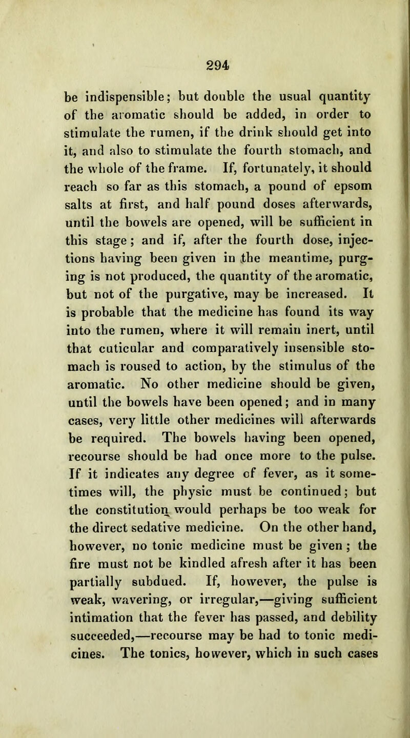 be indispensible; but double the usual quantity of the aromatic should be added, in order to stimulate the rumen, if the drink should get into it, and also to stimulate the fourth stomach, and the whole of the frame. If, fortunately, it should reach so far as this stomach, a pound of epsom salts at first, and half pound doses afterwards, until the bowels are opened, will be sufficient in this stage ; and if, after the fourth dose, injec- tions having been given in kthe meantime, purg- ing is not produced, the quantity of the aromatic, but not of the purgative, may be increased. It is probable that the medicine has found its way into the rumen, where it will remain inert, until that cuticular and comparatively insensible sto- mach is roused to action, by the stimulus of the aromatic. No other medicine should be given, until the bowels have been opened; and in many cases, very little other medicines will afterwards be required. The bowels having been opened, recourse should be bad once more to the pulse. If it indicates any degree of fever, as it some- times will, the physic must be continued; but the constitution would perhaps be too w^eak for the direct sedative medicine. On the other hand, however, no tonic medicine must be given ; the fire must not be kindled afresh after it has been partially subdued. If, however, the pulse is weak, wavering, or irregular,—giving sufficient intimation that the fever has passed, and debility succeeded,—recourse may be bad to tonic medi- cines. The tonics, however, which in such cases