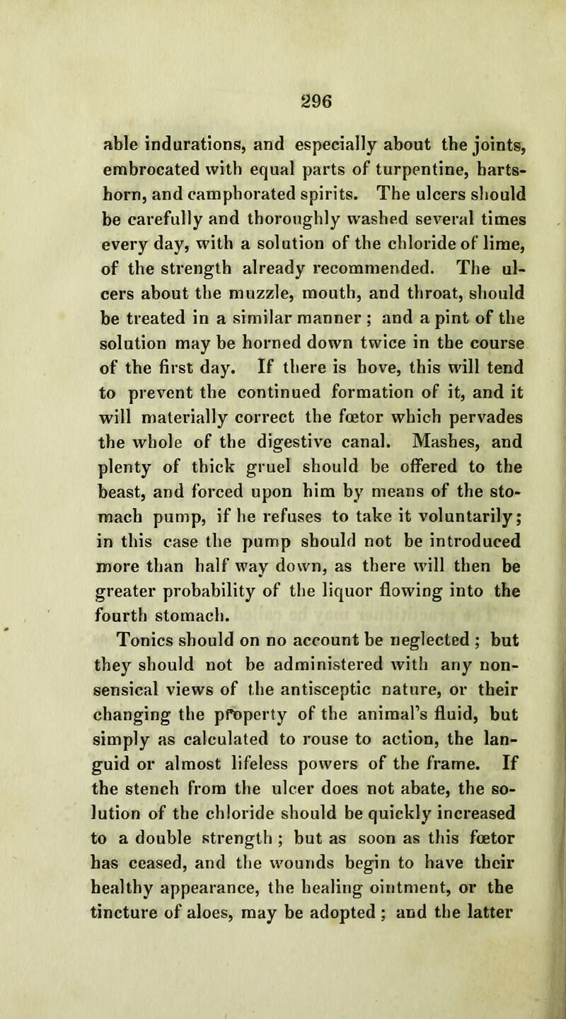 able indurations, and especially about the joints, embrocated with equal parts of turpentine, harts- horn, and camphorated spirits. The ulcers should be carefully and thoroughly washed several times every day, with a solution of the chloride of lime, of the strength already recommended. The ul- cers about the muzzle, mouth, and throat, should be treated in a similar manner ; and a pint of the solution may be horned down twice in the course of the first day. If there is hove, this will tend to prevent the continued formation of it, and it will materially correct the foetor which pervades the whole of the digestive canal. Mashes, and plenty of thick gruel should be offered to the beast, and forced upon him by means of the sto- mach pump, if he refuses to take it voluntarily; in this case the pump should not be introduced more than half way down, as there will then be greater probability of the liquor flowing into the fourth stomach. Tonics should on no account be neglected ; but they should not be administered with any non- sensical views of the antisceptic nature, or their changing the property of the animal’s fluid, but simply as calculated to rouse to action, the lan- guid or almost lifeless powers of the frame. If the stench from the ulcer does not abate, the so- lution of the chloride should be quickly increased to a double strength ; but as soon as this foetor has ceased, and the wounds begin to have their healthy appearance, the healing ointment, or the tincture of aloes, may be adopted ; and the latter
