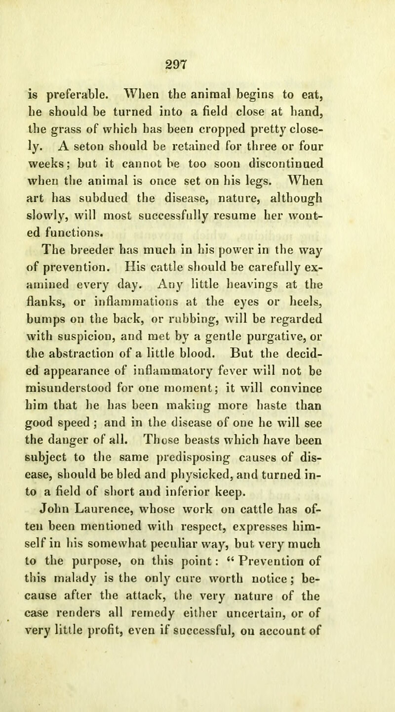 is preferable. When the animal begins to eat, he should be turned into a field close at hand, the grass of which has been cropped pretty close- ly. A seton should be retained for three or four weeks; but it cannot be too soon discontinued when the animal is once set on his legs. When art has subdued the disease, nature, although slowly, will most successfully resume her wont- ed functions. The breeder has much in his power in the way of prevention. His cattle should be carefully ex- amined every day. Any little heavings at the flanks, or inflammations at the eyes or heels, bumps on the back, or rubbing, will be regarded with suspicion, and met by a gentle purgative, or the abstraction of a little blood. But the decid- ed appearance of inflammatory fever will not be misunderstood for one moment; it will convince him that he has been making more haste than good speed ; and in the disease of one he will see the danger of all. Those beasts which have been subject to the same predisposing causes of dis- ease, should be bled and physicked, and turned in- to a field of short and inferior keep. John Laurence, whose work on cattle has of- ten been mentioned with respect, expresses him- self in his somewhat peculiar way, but very much to the purpose, on this point: “ Prevention of this malady is the only cure worth notice; be- cause after the attack, the very nature of the case renders all remedy either uncertain, or of very little profit, even if successful, ou account of