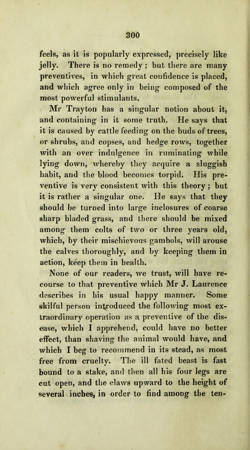 feels, as it is popularly expressed, precisely like jelly. There is no remedy ; but there are many preventives, in which great confidence is placed, and which agree only in being composed of the most powerful stimulants. Mr Trayton has a singular notion about it, and containing in it some truth. He says that it is caused by cattle feeding on the buds of trees, or shrubs, and copses, and hedge rows, together with an over indulgence in ruminating while lying down, whereby they acquire a sluggish habit, and the blood becomes torpid. His pre- ventive is very consistent with this theory; but it is rather a singular one. He says that they should be turned into large inclosures of coarse sharp bladed grass, and there should be mixed among them colts of two or three years old, which, by their mischievous gambols, will arouse the calves thoroughly, and by keeping them in action, keep them in health. None of our readers, we trust, will have re- course to that preventive which Mr J. Laurence describes in his usual happy manner. Some skilful person introduced the following most ex- traordinary operation as a preventive of the dis- ease, which I apprehend, could have no better effect, than shaving the animal would have, and which I beg to recommend in its stead, as most free from cruelty. The ill fated beast is fast bound to a stake, and then all his four legs are cut open, and the claws upward to the height of several inches, in order to find among the ten-