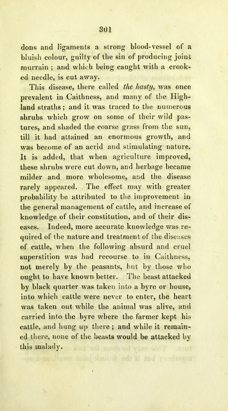 dons and ligaments a strong blood-vessel of a bluish colour, guilty of the sin of producing joint murrain ; and which being caught with a crook- ed needle, is cut away. This disease, there called the hasty, was once prevalent in Caithness, and many of the High- land straths; and it was traced to the numerous shrubs which grow on some of their wild pas- tures, and shaded the coarse grass from the sun, till it had attained an enormous growth, and was become of an acrid and stimulating nature. It is added, that when agriculture improved, these shrubs were cut down, and herbage became milder and more wholesome, and the disease rarely appeared. The effect may with greater probability be attributed to the improvement in the general management of cattle, and increase of knowledge of their constitution, and of their dis- eases. Indeed, more accurate knowledge was re- quired of the nature and treatment of the diseases of cattle, when the following absurd and cruel superstition was had recourse to in Caithness, not merely by the peasants, but by those who ought to have known better. The beast attacked by black quarter was taken into a byre or house, into which cattle were never to enter, the heart was taken out while the animal was alive, and carried into the byre where the farmer kept his cattle, and hung up there ; and while it remain- ed there, none of the beasts would be attacked by this malady.