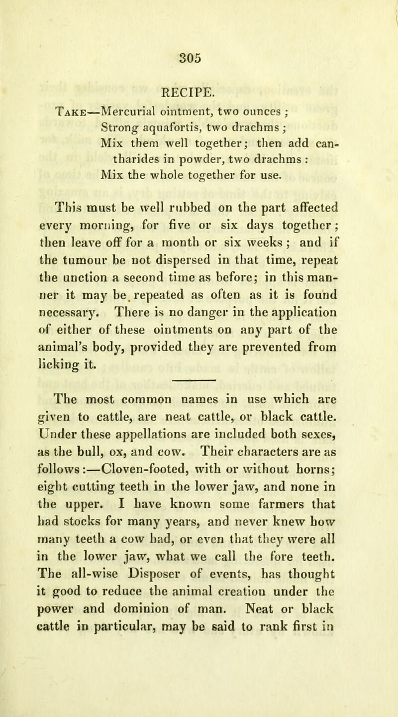 RECIPE. Take—Mercurial ointment, two ounces ; Strong aquafortis, two drachms; Mix them well together; then add can- tharides in powder, two drachms : Mix the whole together for use. This must be well rubbed on the part affected every morning, for five or six days together ; then leave off for a month or six weeks ; and if the tumour be not dispersed in that time, repeat the unction a second time as before; in this man- ner it may be. repeated as often as it is found necessary. There is no danger in the application of either of these ointments on any part of the animal’s body, provided they are prevented from licking it. The most common names in use which are given to cattle, are neat cattle, or black cattle. Under these appellations are included both sexes, as the bull, ox, and cow. Their characters are as follows:—Cloven-footed, with or without horns; eight cutting teeth in the lower jaw, and none in the upper. I have known some farmers that had stocks for many years, and never knew how many teeth a cow had, or even that they were all in the lower jaw, what we call the fore teeth. The all-wise Disposer of events, has thought it good to reduce the animal creation under the power and dominion of man. Neat or black cattle in particular, may he said to rank first in