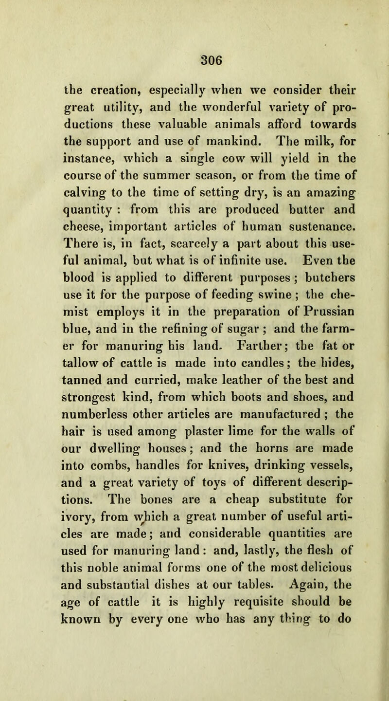 the creation, especially when we consider their great utility, and the wonderful variety of pro- ductions these valuable animals afford towards the support and use of mankind. The milk, for instance, which a single cow will yield in the course of the summer season, or from the time of calving to the time of setting dry, is an amazing quantity : from this are produced butter and cheese, important articles of human sustenance. There is, in fact, scarcely a part about this use- ful animal, but what is of infinite use. Even the blood is applied to different purposes ; butchers use it for the purpose of feeding swine ; the che- mist employs it in the preparation of Prussian blue, and in the refining of sugar ; and the farm- er for manuring his land. Farther; the fat or tallow of cattle is made into candles ; the hides, tanned and curried, make leather of the best and strongest kind, from which boots and shoes, and numberless other articles are manufactured ; the hair is used among plaster lime for the walls of our dwelling houses; and the horns are made into combs, handles for knives, drinking vessels, and a great variety of toys of different descrip- tions. The bones are a cheap substitute for ivory, from which a great number of useful arti- cles are made; and considerable quantities are used for manuring land: and, lastly, the flesh of this noble animal forms one of the most delicious and substantial dishes at our tables. Again, the age of cattle it is highly requisite should be known by every one who has any thing to do