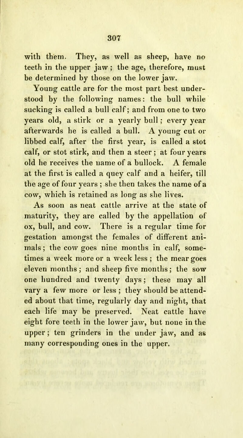 with them. They, as well as sheep, have no teeth in the upper jaw; the age, therefore, must be determined by those on the lower jaw. Young cattle are for the most part best under- stood by the following names: the bull while sucking is called a bull calf; and from one to two years old, a stirk or a yearly bull; every year afterwards he is called a bull. A young cut or libbed calf, after the first year, is called a stot calf, or stot stirk, and then a steer; at four years old he receives the name of a bullock. A female at the first is called a quey calf and a heifer, till the age of four years ; she then takes the name of a cow, which is retained as long as she lives. As soon as neat cattle arrive at the state of maturity, they are called by the appellation of ox, bull, and cow. There is a regular time for gestation amongst the females of different ani- mals ; the cow goes nine months in calf, some- times a week more or a week less ; the mear goes eleven months; and sheep five months; the sow one hundred and twenty days; these may all vary a few more or less ; they should be attend- ed about that time, regularly day and night, that each life may be preserved. Neat cattle have eight fore teeth in the lower jaw, but none in the upper; ten grinders in the under jaw, and as many corresponding ones in the upper.