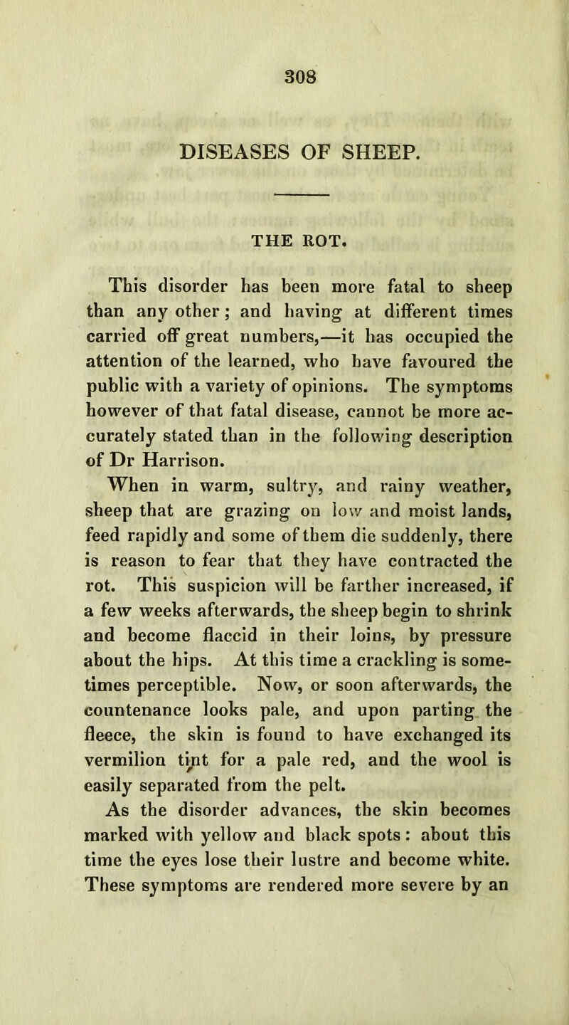 DISEASES OF SHEEP. THE ROT. This disorder has been more fatal to sheep than any other; and having at different times carried off great numbers,—it has occupied the attention of the learned, who have favoured the public with a variety of opinions. The symptoms however of that fatal disease, cannot be more ac- curately stated than in the following description of Dr Harrison. When in warm, sultry, and rainy weather, sheep that are grazing on low and moist lands, feed rapidly and some of them die suddenly, there is reason to fear that they have contracted the rot. This suspicion will be farther increased, if a few weeks afterwards, the sheep begin to shrink and become flaccid in their loins, by pressure about the hips. At this time a crackling is some- times perceptible. Now, or soon afterwards, the countenance looks pale, and upon parting the fleece, the skin is found to have exchanged its vermilion tint for a pale red, and the wool is easily separated from the pelt. As the disorder advances, the skin becomes marked with yellow and black spots: about this time the eyes lose their lustre and become white. These symptoms are rendered more severe by an