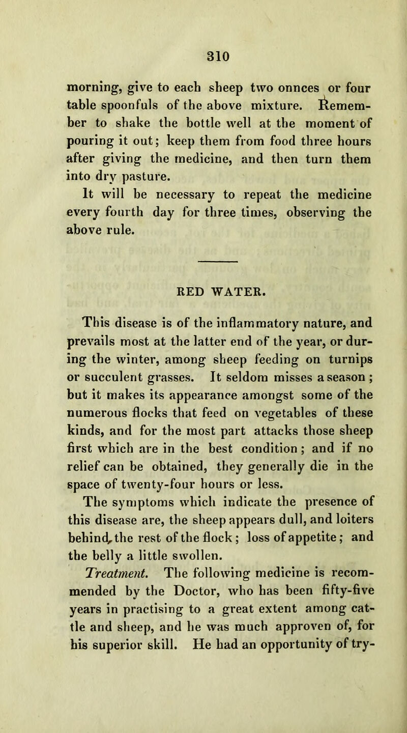 morning, give to each sheep two onnces or four table spoonfuls of the above mixture, ilemem- ber to shake the bottle well at the moment of pouring it out; keep them from food three hours after giving the medicine, and then turn them into dry pasture. It will be necessary to repeat the medicine every fourth day for three times, observing the above rule. RED WATER. This disease is of the inflammatory nature, and prevails most at the latter end of the year, or dur- ing the winter, among sheep feeding on turnips or succulent grasses. It seldom misses a season ; but it makes its appearance amongst some of the numerous flocks that feed on vegetables of these kinds, and for the most part attacks those sheep first which are in the best condition; and if no relief can be obtained, they generally die in the space of twenty-four hours or less. The symptoms which indicate the presence of this disease are, the sheep appears dull, and loiters behind, the rest of the flock; loss of appetite; and the belly a little swollen. Treatment. The following medicine is recom- mended by the Doctor, who has been fifty-five years in practising to a great extent among cat- tle and sheep, and he was much approven of, for his superior skill. He had an opportunity of try-