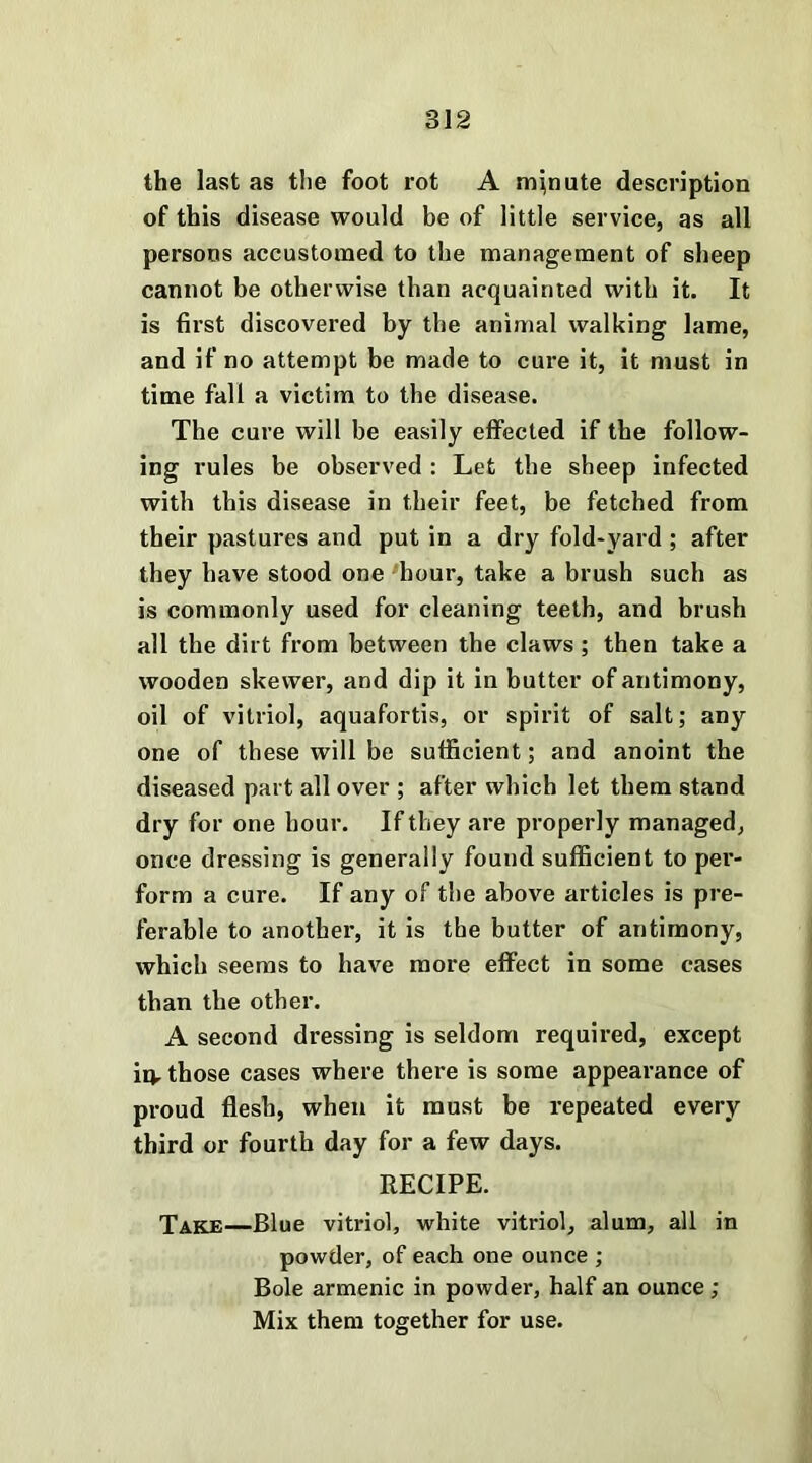 the last as the foot rot A minute description of this disease would be of little service, as all persons accustomed to the management of sheep cannot be otherwise than acquainted with it. It is first discovered by the animal walking lame, and if no attempt be made to cure it, it must in time fall a victim to the disease. The cure will be easily effected if the follow- ing rules be observed : Let the sheep infected with this disease in their feet, be fetched from their pastures and put in a dry fold-yard ; after they have stood one hour, take a brush such as is commonly used for cleaning teeth, and brush all the dirt from between the claws ; then take a wooden skewer, and dip it in butter of antimony, oil of vitriol, aquafortis, or spirit of salt; any one of these will be sufficient; and anoint the diseased part all over ; after which let them stand dry for one hour. If they are properly managed, once dressing is generally found sufficient to per- form a cure. If any of the above articles is pre- ferable to another, it is the butter of antimony, which seems to have more effect in some cases than the other. A second dressing is seldom required, except in. those cases where there is some appearance of proud flesh, when it must be repeated every third or fourth day for a few days. RECIPE. Take—Blue vitriol, white vitriol, alum, all in powder, of each one ounce ; Bole armenic in powder, half an ounce ; Mix them together for use.