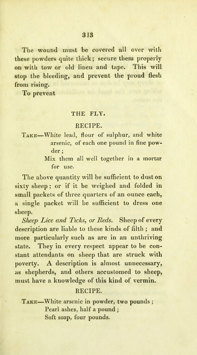 3J3 The wound must be covered all over with these powders quite thick; secure them properly on with tow or old linen and tape. This will stop the bleeding, and prevent the proud flesh from rising. To prevent THE FLY. RECIPE. Take—White lead, flour of sulphur, and white arsenic, of each one pound in fine pow- der ; Mix them all well together in a mortar for use. The above quantity will be sufficient to dust on sixty sheep; or if it be weighed and folded in small packets of three quarters of an ounce each, a single packet will be sufficient to dress one sbeep. Sheep Lice and Ticks, or Reds. Sheep of every description are liable to these kinds of filth ; and more particularly such as are in an unthriving state. They in every respect appear to be con- stant attendants on sheep that are struck with poverty. A description is almost unnecessary, as shepherds, and others accustomed to sheep, must have a knowledge of this kind of vermin. RECIPE. Take—White arsenic in powder, two pounds ; Pearl ashes, half a pound ; Soft soap, four pounds.