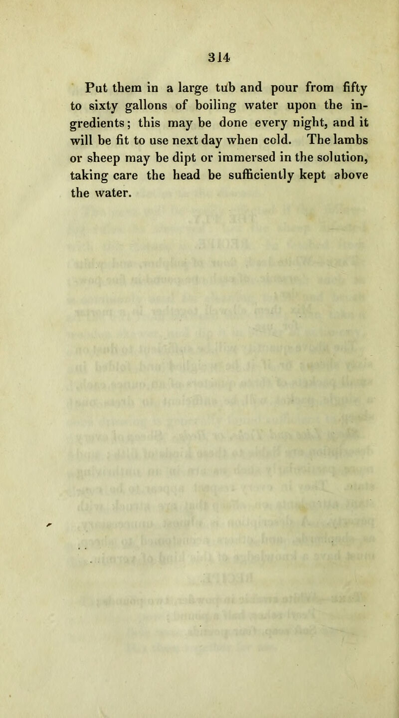 Pat them in a large tilb and pour from fifty to sixty gallons of boiling water upon the in- gredients ; this may be done every night, and it will be fit to use next day when cold. The lambs or sheep may be dipt or immersed in the solution, taking care the head be sufficiently kept above the water.