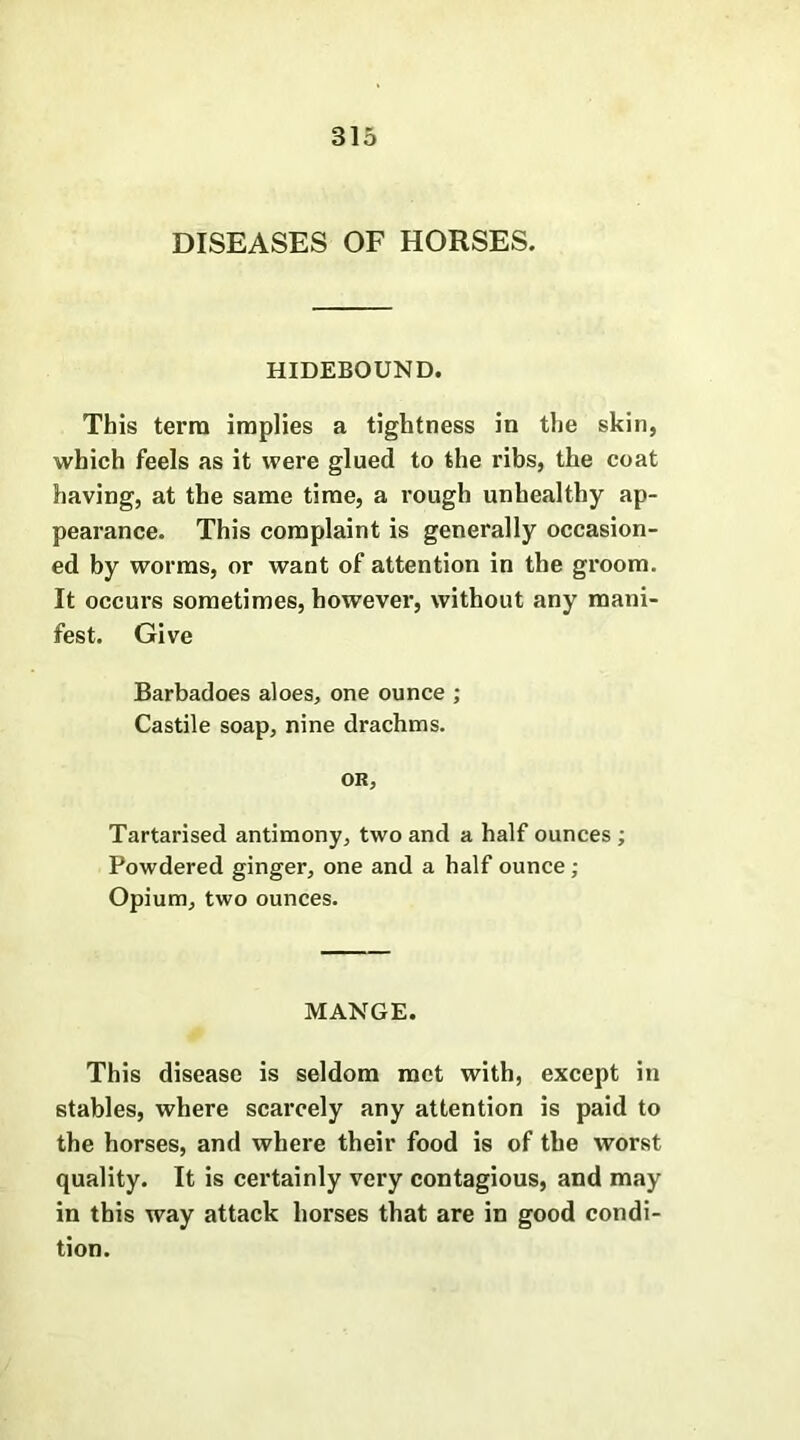 DISEASES OF HORSES. HIDEBOUND. This terra implies a tightness in the skin, which feels as it were glued to the ribs, the coat having, at the same time, a rough unhealthy ap- pearance. This complaint is generally occasion- ed by worms, or want of attention in the groom. It occurs sometimes, however, without any mani- fest. Give Barbadoes aloes, one ounce ; Castile soap, nine drachms. OR, Tartarised antimony, two and a half ounces ; Powdered ginger, one and a half ounce; Opium, two ounces. MANGE. This disease is seldom met with, except in stables, where scarcely any attention is paid to the horses, and where their food is of the worst quality. It is certainly very contagious, and may in this way attack horses that are in good condi- tion.