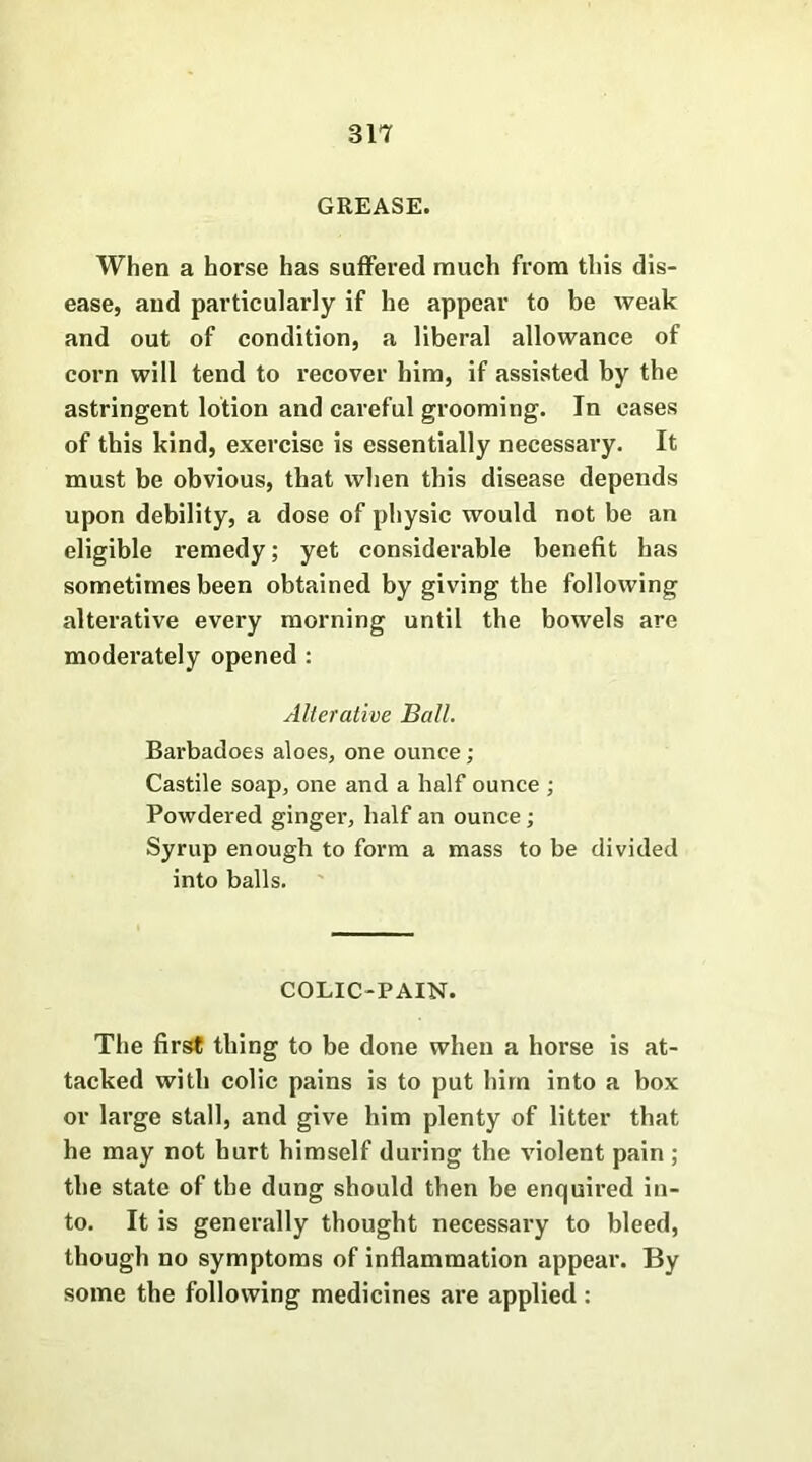 GREASE. When a horse has suffered much from this dis- ease, and particularly if he appear to be weak and out of condition, a liberal allowance of corn will tend to recover him, if assisted by the astringent lotion and careful grooming. In cases of this kind, exercise is essentially necessary. It must be obvious, that when this disease depends upon debility, a dose of physic would not be an eligible remedy; yet considerable benefit has sometimes been obtained by giving the following alterative every morning until the bowels are moderately opened : Alterative Ball. Barbadoes aloes, one ounce; Castile soap, one and a half ounce ; Powdered ginger, half an ounce; Syrup enough to form a mass to be divided into balls. COLIC-PAIN. The first thing to be done when a horse is at- tacked with colic pains is to put him into a box or large stall, and give him plenty of litter that he may not hurt himself during the violent pain ; the state of the dung should then be enquired in- to. It is generally thought necessary to bleed, though no symptoms of inflammation appear. By some the following medicines are applied: